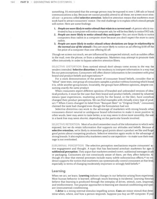 164

PART 3

CONNECTING WITH CUSTOMERS

something. It's estimated that the average person may be exposed to over 1,500 ads or brand
communications a day. Because we cannot possibly attend to all these, we screen most stim­
uli out-a process called selective attention. Selective attention means that marketers must
work hard to attract consumers' notice. The real challenge is to explain which stimuli people
will notice. Here are some findings:

1.	 People are nwre likely to notice stimuli that relate to a current need-A person who is mo­
tivated to buy a computer will notice computer ads; he will be less likely to notice DVD ads.
2.	 People are more likely to notice stimuli they anticipate-You are more likely to notice
computers than radios in a computer store because you don't expect the store to carry
radios.
3.	 People are more likely to notice stimuli whose deviations are large in relationship to
the normal size ofthe stimuli-You are more likely to notice an ad offering $100 off the
list price of a computer than one offering $5 off.
Though we screen out much, we are influenced by unexpected stimuli, such as sudden offers
in the mail, over the phone, or from a salesperson. Marketers may attempt to promote their
offers intrusively in order to bypass selective attention filters.
SELEC.lIVE ')ISTOfl: 01--' Even noticed stimuli don't always come across in the way the
senders intended. Selective distortion is the tendency to interpret information in a way that
fits our preconceptions. Consumers will often distort information to be consistent with prior
brand and product beliefs and expectations. 44
For a stark demonstration of the power of consumer brand beliefs, consider that in
"blind" taste tests, one group of consumers samples a product without knowing which brand
it is, while another group knows. Invariably, the groups have different opinions, despite con­
suming exactly the same product.
When consumers report different opinions of branded and unbranded versions of iden­
tical products, it must be the case that their brand and product beliefs, created by whatever
means (past experiences, marketing activity for the brand, or the like), have somehow
changed their product perceptions. We can find examples with virtually every type of prod­
UCt. 45 When Coors changed its label from "Banquet Beer" to "Original Draft," consumers
claimed the taste had changed even though the formulation had not.
Selective distortion can work to the advantage of marketers with strong brands when
consumers distort neutral or ambiguous brand information to make it more positive. In
other words, beer may seem to taste better, a car may seem to drive more smoothly, the wait
in a bank line may seem shorter, depending on the particular brands involved.
SELECTIVE RETENTION Most of us don't remember much ofthe information to which we're

exposed, but we do retain information that supports our attitudes and beliefs. Because of
selective retention, we're likely to remember good points about a product we like and forget
good points about competing products. Selective retention again works to the advantage of
strong brands. It also explains why marketers need to use repetition-to make sure their mes­
sage is not overlooked.
UBLJMlf'1 AL PERCEPTION The selective perception mechanisms require consumers' ac­
tive engagement and thought. A topic that has fascinated armchair marketers for ages is
subliminal perception. They argue that marketers embed covert, subliminal messages in ads
or packaging. Consumers are not consciously aware of them, yet they affect behavior. Al­
though it's clear that mental processes include many subtle subconscious effects,46 no evi­
dence supports the notion that marketers can systematically control consumers at that level,
especially in terms of changing moderately important or strongly held beliefs. 47

Learning
When we act, we learn. Learning induces changes in our behavior arising from experience.
Most human behavior is learned, although much learning is incidental. Learning theorists
believe that learning is produced through the interplay of drives, stimuli, cues, responses,
and reinforcement. Two popular approaches to learning are classical conditioning and oper­
ant (instrumental) conditioning.
A drive is a strong internal stimulus impelling action. Cues are minor stimuli that deter­
mine when, where, and how a person responds. Suppose you buy an HP computer. If your

 