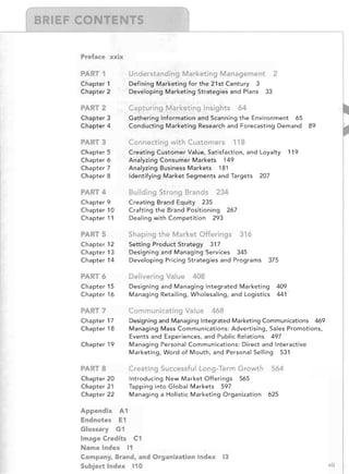 ---l---r_ __ _J,-__

T
Preface xxix

PART 1

Understanding Marketing Management
 2

Chapter 1
Chapter 2

Defining Marketing for the 21 st Century 3

Developing Marketing Strategies and Plans 33


AR

2

Capturing Marketing Insights

Chapter 3
Chapter 4

ART
Chapter
Chapter
Chapter
Chapter

Connecting with Customers
5
6
7
8

64


Gathering Information and Scanning the Environment 65

Conducting Marketing Research and Forecasting Demand 89


118


Creating Customer Value, Satisfaction, and Loyalty
Analyzing Consumer Markets 149

Analyzing Business Markets 181

Identifying Market Segments and Targets 207


119


PART 4

Building Strong Brands

Chapter 9
Chapter 10
Chapter 11

Creating Brand Equity 235

Crafting the Brand Positioning 267

Dealing with Competition 293


PART 5

Shaping the Market Offerings

Chapter 12
Chapter 13
Chapter 14

Setting Product Strategy 317

Designing and Managing Services 345

Developing Pricing Strategies and Programs

PART 6

Delivering Value

Chapter 15
Chapter 16

Designing and Managing Integrated Marketing
Managing Retailing, Wholesaling, and Logistics

PA T7

Communicating Value

Chapter 17
Chapter 18

Designing and Managing Integrated Marketing Communications 469

Managing Mass Communications: Advertising, Sales Promotions,

Events and Experiences, and Public Relations 497

Managing Personal Communications: Direct and Interactive

Marketing, Word of Mouth, and Personal Selling 531


Chapter 19

234


316


375


408

409

441'


468


PARTS

Creating Successful Long-Term Growth

Chapter 20
Chapter 21
Chapter 22

Introducing New Market Offerings 565

Tapping into Global Markets 597

Managing a Holistic Marketing Organization

Appendix A1

Endnotes E1

Glossary G1

Image Credits C1

Name Index 11

Company, Brand, and Organization Index
Subject Index 110


564


625


13

vii

 