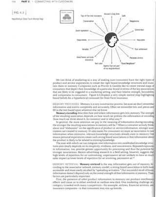 PART 3

CONNECTING WITH CUSTOMERS

FIG.6.3

Around a long time
Top-ol-the-line insurance

Hypothetical State Farm Mental Map
INSURANCE.

!

1

STATE FARM

Conservative

Good "p"rn"o



~

Sale

~

.
Responsive

~~~ "'"","'001

4 _----




166

- - - -........~~ Reputable


Dependable ...

~

Good h:::::d:?;
insurance

I

Red color Agents that are part

Fast settlement

Personal service

"G ood Neighbors"

01 my neighborhood

We can think of marketing as a way of making sure consumers have the right types of
product and service experiences to create the right brand knowledge structures and main­
tain them in memory. Companies such as Procter & Gamble like to create mental maps of
consumers that depict their knowledge of a particular brand in terms of the key associations
that are likely to be triggered in a marketing setting, and their relative strength, favorability,
and uniqueness to consumers. Figure 6.3 displays a very simple mental map highlighting
brand beliefs for a hypothetical consumer for State Farm insurance.
MEMORy PROCESSES Memory is a very constructive process, because we don't remember

information and events completely and accurately. Often we remember bits and pieces and
fill in the rest based upon whatever else we know.
Memory encoding describes how and where information gets into memory. The strength
of the resulting association depends on how much we process the information at encoding
(how much we think about it, for instance) and in what way.50
In general, the more attention we pay to the meaning of information during encoding,
the stronger the resulting associations in memory will be. 51 When a consumer actively thinks
about and "elaborates" on the significance of product or service information, stronger asso­
ciations are created in memory. It's also easier for consumers to create an association to new
information when extensive, relevant knowledge structures already exist in memory. One
reason personal experiences create such strong brand associations is that information about
the product is likely to be related to existing knowledge.
The ease with which we can integrate new information into established knowledge struc­
tures also clearly depends on its simplicity, vividness, and concreteness. Repeated exposures
to information, too, provide greater opportunity for processing and thus the potential for
stronger associations. Recent advertising research in a field setting. however. suggests that
high levels of repetition for an uninvolving, unpersuasive ad are unlikely to have as much
sales impact as lower levels of repetition for an involving, persuasive ad. 52
MEMORY RETRIEAL Memory retrieval is the way information gets out of memory. Ac­

cording to the associative network memory model, a strong brand association is both more
accessible and more easily recalled by "spreading activation." Our successful recall of brand
information doesn't depend only on the initial strength of that information in memory. Three
factors are particularly important.
First, the presence of other product information in memory can produce interference
effects and cause us to either overlook or confuse new data. One marketing challenge in a
category crowded with many competitors-for example, airlines, financial services, and
insurance companies-is that consumers may mix up brands.

 