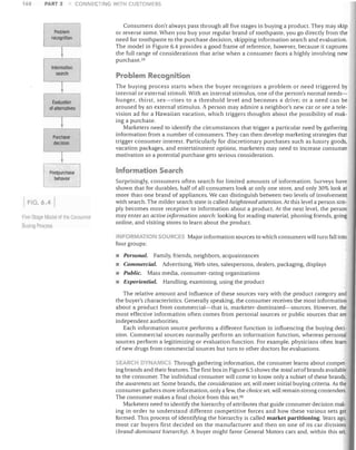 168

PART 3

CONNECTING WiTH CUSTOMERS

Problem
recognition

~
'",,,m,'oo­
search

~
Evaluation
of alternatives

~
Purchase
decision

~
Postpurchase
behavior

FIG. 6.4
Five-Stage Mouet of the COI1Slirner

Buying Pmr.ess

Consumers don't always pass through all five stages in buying a product. They may skip
or reverse some. When you buy your regular brand of toothpaste, you go directly from the
need for toothpaste to the purchase decision, skipping information search and evaluation.
The model in Figure 6.4 provides a good frame of reference, however, because it captures
the full range of considerations that arise when a consumer faces a highly involving new
purchase. 59

Problem Recognition
The buying process starts when the buyer recognizes a problem or need triggered by
internal or external stimuli. With an internal stimulus, one of the person's normal needs­
hunger, thirst, sex-rises to a threshold level and becomes a drive; or a need can be
aroused by an external stimulus. A person may admire a neighbor's new car or see a tele­
vision ad for a Hawaiian vacation, which triggers thoughts about the possibility of mak­
ing a purchase.
Marketers need to identify the circumstances that trigger a particular need by gathering
information from a number of consumers. They can then develop marketing strategies that
trigger consumer interest. Particularly for discretionary purchases such as luxury goods,
vacation packages, and entertainment options, marketers may need to increase consumer
motivation so a potential purchase gets serious consideration.

Information Search
Surprisingly, consumers often search for limited amounts of information. Surveys have
shown that for durables, half of all consumers look at only one store, and only 30% look at
more than one brand of appliances. We can distinguish between two levels of involvement
with search. The milder search state is called heightened attention. At this level a person sim­
ply becomes more receptive to information about a product. At the next level, the person
may enter an active information search: looking for reading material, phoning friends, going
online, and visiting stores to learn about the product.

FORMATION SOURCl:c: Major information sources to which consumers will turn fall into
four groups:

•	 Personal. Family, friends, neighbors, acquaintances
•	 Commercial. Advertising, Web sites, salespersons, dealers, packaging, displays
Public. Mass media, consumer-rating organizations
•	 Experiential. Handling, examining, using the product
The relative amount and influence of these sources vary with the product category and
the buyer's characteristics. Generally speaking, the consumer receives the most information
about a product from commercial-that is, marketer-domina ted-sources. However, the
most effective information often comes from personal sources or public sources that are
independent authorities.
Each information source performs a different function in influencing the buying deci­
sion. Commercial sources normally perform an information function, whereas personal
sources perform a legitimizing or evaluation function. For example, physicians often learn
of new drugs from commercial sources but turn to other doctors for evaluations.
ARCH DY ~AM!C5 Through gathering information, the consumer learns about compet­
ing brands and their features. The first box in Figure 6.5 shows the total setofbrands available
to the consumer. The individual consumer will come to know only a subset of these brands,
the awareness set. Some brands, the consideration set, ",vill meet initial buying criteria. As the
consumer gathers more information, only a few, the choice set, will remain strong contenders.
The consumer makes a final choice from this set. GO
Marketers need to identify the hierarchy of attributes that guide consumer decision mak­
ing in order to understand different competitive forces and how these various sets get
formed. This process of identifying the hierarchy is called market partitioning. Years ago,
most car buyers first decided on the manufacturer and then on one of its car divisions
(brand-dominant hierarchy). A buyer might favor General Motors cars and, within this set,

 