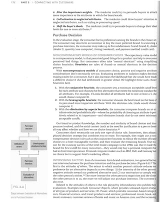 172

PART 3

CONNECTING WITH CUSTOMERS

• Alter the importance weights. The marketer could try to persuade buyers to attach
more importance to the attributes in which the brand excels.
• Call attention to neglected attributes. The marketer could draw buyers' attention to
neglected attributes, such as styling or processing speed.
• Shift the buyer's ideals. The marketer could try to persuade buyers to change their ideal
levels for one or more attributes. G7

Purchase Decision
In the evaluation stage, the consumer forms preferences among the brands in the choice set.
The consumer may also form an intention to buy the most preferred brand. In executing a
purchase intention, the consumer may make up to five subdecisions: brand (brand A), dealer
(dealer 2), quantity (one computer), timing (weekend), and payment method (credit card).
ONCOMPENSATOPY MODELS Or CONSUMER CHOICE The expectancy-value model
is a compensatory model, in that perceived good things for a product can help to overcome
perceived bad things. But consumers often take "mental shortcuts" using simplifying
choice heuristics. Heuristics are rules of thumb or mental shortcuts in the decision
process.
With noncompensatory models of consumer choice, positive and negative attribute
considerations don't necessarily net out. Evaluating attributes in isolation makes decision
making easier for a consumer, but it also increases the likelihood that she would have made
a different choice if she had deliberated in greater detail. We highlight three such choice
heuristics here.
1.	 With the conjunctive heuristic, the consumer sets a minimum acceptable cutoff level

for each attribute and chooses the first alternative that meets the minimum standard for
all attributes. For example, if Linda decided all attributes had to rate at least a 5, she
would choose computer B.
2.	 With the lexicographic heuristic, the consumer chooses the best brand on the basis of
its perceived most important attribute. With this decision rule, Linda would choose
computer C.
3.	 With the elimination-by-aspects heuristic, the consumer compares brands on an at­
tribute selected probabilistically-where the probability of choosing an attribute is pos­
itively related to its importance-and eliminates brands that do not meet minimum
acceptable cutoffs.
Purchase
decision

t

I
Attitudes of
others

1
Unanticipated
situational factors

I

l

t

r

t

Purchase
intention

t
Evaluation of
alternatives

FIG. 6.6
Steps belween Evaluation of AlternEilives
ancl a Purchase Decision

Our brand or product knowledge, the number and similarity of brand choices and time
pressure involved, and the social context (such as the need for justification to a peer or boss)
all may affect whether and how we use choice heuristics. Gtl
Consumers don't necessarily use only one type of choice rule. Sometimes, they adopt a
phased decision strategy that combines two or more. For example, they might use a non­
compensatory decision rule such as the conjunctive heuristic to reduce the number of brand
choices to a more manageable number, and then evaluate the remaining brands. One rea­
son for the runaway success of the Intel Inside campaign in the 1990s was that it made the
brand the first cutoff for many consumers-they would only buy a personal computer that
had an Intel microprocessor. Personal computer makers such as IBM, Dell, and Gateway had
no choice but to support Intel's marketing efforts.
INTERVENING FACTORS Even if consumers form brand evaluations, two general factors
can intervene between the purchase intention and the purchase decision (Figure 6.6).69 The
first is the attitudes of others. The extent to which another person's attitude reduces our
preference for an alternative depends on two things: (1) the intensity of the other person's
negative attitude toward our preferred alternative and (2) our motivation to comply vvith
the other person's wishes'?o The more intense the other person's negativism and the closer
the other person is to us, the more we will adjust our purchase intention. The converse is
also true.
Related to the attitudes of others is the role played by infomediaries who publish their
evaluations. Examples include Consumer Reports, which provides unbiased expert reviews
of all types of products and services; J.D. Power, which provides consumer-based ratings of
cars, financial services, and travel products and services; professional movie, book, and
music reviewers; customer reviews of books and music on Amazon.com; and the increasing

 