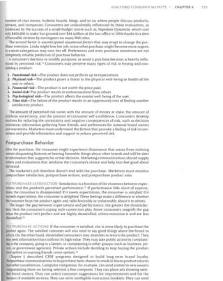 ANALYZING CONSUMER MARKETS

number of chat rooms, bulletin boards, blogs, and so on where people discuss products,
services, and companies. Consumers are undoubtedly influenced by these evaluations, as
evidenced by the success of a small-budget movie such as Napoleon Dynamite, which cost
only $400,000 to make but grossed over $44 million at the box office in 2004 thanks to a slew
of favorable reviews by moviegoers on many Web sites.
The second factor is unanticipated situational/actors that may erupt to change the pur­
chase intention. Linda might lose her job, some other purchase might become more urgent,
or a store salesperson may turn her off. Preferences and even purchase intentions are not
completely reliable predictors of purchase behavior.
Aconsumer's decision to modify, postpone, or avoid a purchase decision is heavily influ­
enced by perceived risk. 71 Consumers may perceive many types of risk in buying and con­
suming a product:
1.	 Functional risk-The product does not perform up to expectations.
2.	 Physical risk-The product poses a threat to the physical weJl-being or health of the
user or others.
3.	 Financial risk-The product is not worth the price paid.
4.	 Social risk: The product results in embarrassment from others.
5.	 Psychological risk-The product affects the mental well-being of the user.
6.	 Time risk-The failure of the product results in an opportunity cost of finding another
satisfactory product.

The amount of perceived risk varies with the amount of money at stake, the amount of
attribute uncertainty, and the amount of consumer self-confidence. Consumers develop
routines for reducing the uncertainty and negative consequences of risk, such as decision
avoidance, information gathering from friends, and preferences for national brand names
and warranties. Marketers must understand the factors that provoke a feeling of risk in con­
sumers and provide information and support to reduce perceived risk.

Postpurchase Behavior
After the purchase, the consumer might experience dissonance that stems from noticing
certain disquieting features or hearing favorable things about other brands and ,vill be alert
to information that supports his or her decision. Marketing communications should supply
beliefs and evaluations that reinforce the consumer's choice and help him feel good about
the brand.
The marketer's job therefore doesn't end with the purchase. Marketers must monitor
postpurchase satisfaction, postpurchase actions, and postpurchase product uses.
5 PURCHAS SATI ACTI
Satisfaction is a function ofthe closeness between expec­
tations and the product's perceived performance. 72 If performance falls short of expecta­
tions, the consumer is disappointed; if it meets expectations, the consumer is satisfied; if it
exceeds expectations, the consumer is delighted. These feelings make a difference in whether
the customer buys the product again and talks favorably or unfavorably about it to others.
The larger the gap between expectations and performance, the greater the dissatisfac­
lion. Here the consumer's coping style comes into play. Some consumers magnify the gap
when the product isn't perfect and are highly dissatisfied; others minimize it and are less
dissatisfied. 73

POSTPURCH SE A TIO S If the consumer is satisfied, she is more likely to purchase the

product again. The satisfied customer will also tend to say good things about the brand to
others. On the other hand, dissatisfied consumers may abandon or return the product. They
may seek information that confirms its high value. They may take public action by complain­
ing to the company, going to a lawyer, or complaining to other groups (such as business, pri­
vate, or government agencies). Private actions include deciding to stop buying the product
(exit option) or warning friends (voice option). 74
Chapter 5 described CRM programs designed to build long-term brand loyalty.
Postpurchase communications to buyers have been shown to result in fewer product returns
and order cancellations. Computer companies, for example, can send a letter to new owners
congratulating them on having selected a fine computer. They can place ads showing satis­
fied brand owners. They can solicit customer suggestions for improvements and list the
location of available services. They can write intelligible instruction booldets. They can send

CHAPTER 6

173

 