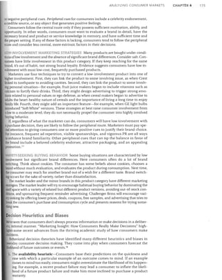A

ALYZING CONSUMER MARI<ETS

or negative peripheral cues. Peripheral cues for consumers include a celebrity endorsement,
a credible source, or any object that generates positive feelings.
Consumers follow the central route only if they possess sufficient motivation, ability, and
opportunity. In other words, consumers must want to evaluate a brand in detail, have the
necessary brand and product or service knowledge in memory, and have sufficient time and
the proper setting. If any of those factors is lacking, consumers tend to follow the peripheral
route and consider less central, more extrinsic factors in their decisions.
LOW·INVOLVEMENT MARKETING STRATEGIES Many products are bought under condi­
tions oflow involvement and the absence of significant brand differences. Consider salt. Con­
sumers have little involvement in this product category. If they keep reaching for the same
brand, it's out of habit, not strong brand loyalty. Evidence suggests consumers have low in­
volvement with most low-cost, frequently purchased products.
Marketers use four techniques to try to convert a low-involvement product into one of
higher involvement. First, they can link the product to some involving issue, as when Crest
linked its toothpaste to avoiding cavities. Second, they can link the product to some involv­
ing personal situation-for example, fruit juice makers began to include vitamins such as
calcium to fortify their drinks. Third, they might design advertising to trigger strong emo­
tions related to personal values or ego defense, as when cereal makers began to advertise to
adults the heart-healthy nature of cereals and the importance of living a long time to enjoy
family life. Fourth, they might add an important feature-for example, when GE light bulbs
introduced "Soft White" versions. These strategies at best raise consumer involvement from
a low to a moderate level; they do not necessarily propel the consumer into highly involved
buying behavior.
If, regardless of what the marketer can do, consumers will have low involvement with
a purchase decision, they are likely to follow the peripheral route. Marketers must pay spe­
cial attention to giving consumers one or more positive cues to justify their brand choice.
Por instance, frequent ad repetition, visible sponsorships, and vigorous PR are all ways
to enhance brand familiarity. Other peripheral cues that can tip the balance in favor of
the brand include a beloved celebrity endorser, attractive packaging, and an appealing
promotion. 77
VARIETY·SEEKING BUYING BEHAVIOR Some buying situations are characterized by low
involvement but significant brand differences. Here consumers often do a lot of brand
s~tching. Think about cookies. The consumer has some beliefs about cookies, chooses a
brand IN"ithout much evaluation, and evaluates the product during consumption. Next time,
the consumer may reach for another brand out of a wish for a different taste. Brand switch­
log occurs for the sake of variety, rather than dissatisfaction.
The market leader and the minor brands in this product category have different marketing
,trategies. The market leader will try to encourage habitual buying behavior by dominating the
helf space with a variety of related but different product versions, avoiding out-of-stock con­
ditions, and sponsoring frequent reminder advertising. Challenger firms will encourage vari­
ety seeking by offering lower prices, deals, coupons, free samples, and advertising that tries to
break the consumer's purchase and consumption cycle and presents reasons for trying some­
lhingnew.

Decision Heuristics and Biases
We've seen that consumers don't always process information or make decisions in a deliber­
ale, rational manner. "Marketing Insight: How Consumers Really Make Decisions" high­
lights some recent advances from the thriving academic study of how consumers make
decisions.
Behavioral decision theorists have identified many different heuristics and biases in
everyday consumer decision making. They come into play when consumers forecast the
likelihood of future outcomes or events.78
l.	 The availability heuristic-Consumers base their predictions on the quickness and

ease with which a particular example of an outcome comes to mind. If an example
comes to mind too easily, consumers might overestimate the likelihood of its happen­
ing. For example, a recent product failure may lead a consumer to inflate the likeli­
hood of a future product failure and make him more inclined to purchase a product
warranty.

CHAPTER 6

175

 