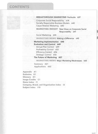 BREAKTHROUGH MARKETING Starbucks
Corporate Social Responsibility 638
Socially Responsible Business Models
Cause-Related Marketing 640

637

640

MARKETING INSIGHT New Views on Corporate Social
Responsibility 641
Social Marketing

644

MARK TING MEMO Making a Difference

645

Marketing Implementation 648
Evaluation and Control 649
Annual-Plan Control 649
Profitability Control 652
Efficiency Control 656
Strategic Control 656
The Future of Marketing

657

MARKETING MEMO Major Marketing Weaknesses

660

Summary 661
Applications 662
Appendix A1
Endnotes E1
Glossary G1
Image Credits C1
Name Index 11
Company, Brand, and Organization Index
Subject Index 110

13

xxvii

 