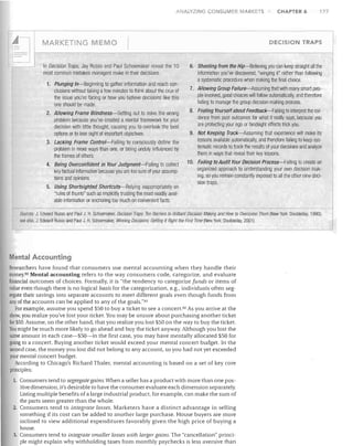ANA SZIfIG

MARKETING ME

ONSUMER M RKETS

1.	 Plunging In-Beginning to gather information and reach con­
clusions without taking a few minutes to think about the crux of
the issue you're facing or how you believe decisions like this
one should be made.
2.	 Allowing Frame Blindness-Setting out to solve the wrong
problem because you've created a mental framework for your
decision with little thought, causing you to overlook the best
options or to lose sight of important objectives.
3.	 Lacking Frame Control-Failing to consciously define the
problem in more ways than one, or being unduly influenced by
the frames of others.
4.	 Being Overconfident in Your JUdgment-Failing to collect
key factual information because you are too sure of your assump­
tions and opinions.
5.	 Using Shortsighted Shortcuts-Relying inappropriately on

"rules of thumb" such as implicitly trusting the most readily avail­

able information or anchoring too much on convenient facts.


177

DECISION TRAPS

0	

In Decision Traps, Jay Russo and Paul Schoemaker reveal the 10
most common mistakes managers make in their decisions.

CHAPTER 6

6. Shooting from the Hip-Believing you can keep straight all the
information you've discovered, "winging it" rather than following
a systematic procedure when making the final choice.
7.	 Allowing Group Failure-Assuming tllat with many smart peo­
ple involved, good clloices will follow automatically, and therefore
failing to manage the group decision-making process.
8.	 Fooling Yourself about Feedback-Failing to interpret the evi­
dence from past outcomes for what it really says, because you
are protecting your ego or hindsight effects trick you.
9. Not Keeping Track-Assuming that experience will make its
lessons available automatically, and therefore failing to keep sys­
tematic records to track the results of your decisions and analyze
them in ways that reveal their key lessons.
10. Failing to Audit Your Decision Process-Failing to create an
organized approach to understanding your own decision mak­
ing, so you remain constantly exposed to all the other nine deci­
sion traps.

Sources: J Edwarcl Russo and Paul J H. Schoemaker, Decision Traps: Ten Barriers to Brilliant Decision Making ancl How to Overcome Them (New York: Doubleday, 1990);
see also, J Edward Russo and Paul J H. Schoemaker, Winning Decisions: Getting It Rig/It the First lime (New York: Doubleclay, 2001).

Mental Accounting
Researchers have found that consumers use mental accounting when they handle their
money.80 Mental accounting refers to the way consumers code, categorize. and evaluate
financial outcomes of choices. Formally, it is "the tendency to categorize funds or items of
value even though there is no logical basis for the categorization, e.g., individuals often seg­
regate their savings into separate accounts to meet different goals even though funds from
any ofthe accounts can be applied to any of the goals."81
For example. assume you spend $50 to buy a ticket to see a concert.82 As you arrive at the
show, you realize you've lost your ticket. You may be unsure about purchasing another ticket
for $50. Assume, on the other hand, that you realize you lost $50 on the way to buy the ticket.
You might be much more likely to go ahead and buy the ticket anyway. Although you lost the
same amount in each case-$50-in the first case, you may have mentally allocated $50 for
going to a concert. Buying another ticket would exceed your mental concert budget. 1n the
second case, the money you lost did not belong to any account, so you had not yet exceeded
your mental concert budget.
According to Chicago's Richard Thaler, mental accounting is based on a set of key core
principles:
l.	 Consumers tend to segregate gains. When a seller has a product with more than one pos­


itive dimension, it's desirable to have the consumer evaluate each dimension separately.

Listing multiple benefits of a large industrial product, for example, can make the sum of

the parts seem greater than the whole.

2.	 Consumers tend to integrate losses. Marketers have a distinct advantage in selling

something if its cost can be added to another large purchase. House buyers are more

inclined to view additional expenditures favorably given the high price of buying a

house.

3.	 Consumers tend to integrate smaller losses with lel/gel" gains. The "cancellation" princi­ 

ple might explain why withholding taxes from monthly paychecks is less aversive than


 