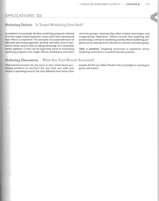 ANALYZING CONSUMER MARKETS

CHAPTER 6

179

•••
•••
Marketing Debate

Is Target Marketing Ever Bad?

As marketers increasingly develop marketing programs tailored
to certain target market segments, some critics have denounced
these efforts as exploitive. For example, the preponderance of
billboards advertising cigarettes, alcohol, and other vices in lowincome urban areas is seen as taking advantage of a vulnerable
market segment. Critics can be especially harsh in evaluating
marketing programs that target African Americans and other

Marketing Discussion

minority groups, claiming they often employ stereotypes and
inappropriate depictions. Others counter that targeting and
positioning is critical to marketing and that these marketing programs are an attempt to be relevant to a certain consumer group.
Take a position: Targeting minorities is exploitive versus
Targeting minorities is a sound business practice.

What Are Your Mental Accounts?

What mental accounts do you have in your mind about purchasing products or services? Do you have any rules you
employ in spending money? Are they different from what other

people do? Do you follow Thaler's four principles in reacting to
gains and losses?

 