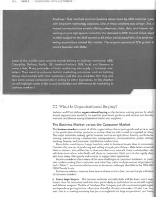182

PART 3

CONNECTING WITH CUSTOMERS

RoacJmap" that matched common business issues faced by 5MB custo1l1er.types
with

lo,!g~term

technolog)/so/utions. One()f these s9/utions vvas

Link~ys

,One, a

hosted communications- service .offering' telephone; video, data, ,and Internet networking on one high-speed connection that debuted in 2005: Overall, Cisco raised
its R&D budget for the 5MB market to $2 billion and directed 40% of its total marketing expenditure towi'Jrd this market. The: pr()graf!1 generated 22% growth in
Cisco's business withSMBs;

Some of the world's most valuable brands belong to business marketers: ABS,
Caterpillar, DuPont, Fed Ex, GE, Hewlett-Packard, IBM, Intel, and Siemens to
name a few. Many principles of basic marketing also apply to business marketers. They need to embrace holistic marketing principles, such as building
strong relationships with their customers, just like any marketer. But they also
ace some unique considerations in selling to other businesses. In this chapter,
e will highlight some of the crucial similarities and differences formarlcetil1g in
business markets. 2

::: What Is Organizational Buying?
Webster and Wind define organizational buying as the decision-making process by which
formal organizations establish the need for purchased products and services and identify,
evaluate, and choose among alternative brands and suppliers. 3

The Business Market versus the Consumer Market
The business market consists of all the organizations that acquire goods and services used
in the production of other products or services that are sold, rented, or supplied to others.
The major industries making up the business market are agriculture, forestry, and fisheries;
mining; manufacturing; construction; transportation; communication; public utilities;
banking, finance, and insurance; distribution; and services.
More dollars and items change hands in sales to business buyers than to consumers.
Consider the process of producing and selling a simple pair of shoes. Hide dealers must sell
hides to tanners, who sell leather to shoe manufacturers, who sell shoes to wholesalers, who
sell shoes to retailers, who finally sell them to consumers. Each party in the supply chain
also buys many other goods and services to support their operations.
Business marketers face many of the same challenges as consumer marketers. In particular, understanding their customers and what they value is of paramount importance to
both. 4 Table 7.1 summarizes the business-to-business challenges identified in the 2005-2007
ISBM Trends Study.
Business marketers, however, have several characteristics that contrast sharply ,<lith those
of consumer markets:
Fewer, larger buyers. The business marketer normally deals with far fewer, much larger
buyers than the consumer marketer does, particularly in such industries as aircraft engines
and defense weapons. The fate of Goodyear Tire Company and other automotive part suppliers depends on getting contracts from just a handful of major automakers. It's also true, however, that as a slowing economy has put a stranglehold on large corporations' purchasing

•

 