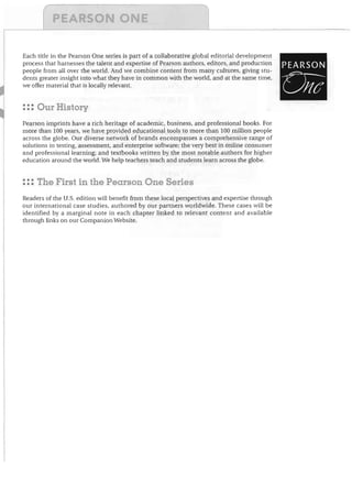 Each title in the Pearson One series is part of a collaborative global editorial development
process that harnesses the talent and expertise of Pearson authors, editors, and production
people from all over the world. And we combine content from many cultures, giving stu­
dents greater insight into what they have in common with the world, and at the same time,
we offer material that is locally relevant.

: :: Our History
Pearson imprints have a rich heritage of academic, business, and professional books. For
more than 100 years, we have provided educational tools to more than 100 million people
across the globe. Our diverse network of brands encompasses a comprehensive range of
solutions in testing, ,assessment, and enterprise software; the very best in online consumer
and professional learning; and textbooks written by the most notable authors for higher
education around the world. We help teachers teach and students learn across the globe.

: :: The First in the Pearson One Series
Readers of the U.S. edition will benefit from these local perspectives and expertise through
our international case studies, authored by our partners worldwide. These cases will be
identified by a marginal note in each chapter linked to relevant content and available
through links on our Companion Website.

PEARSON

rr-­
UItC

 