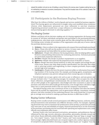 PART 3

CONNECTING WITH CUSTOMERS

•

viewed the problem not just as one of building a cement factory (the narrow view of systems selling) but as one
of contributing to Indonesia's economic development. They took the broadest view of the customer's needs. This
is true systems selling.

::: Participants in the Business Buying Process
Who buys the trillions of dollars' worth of goods and services needed by business organizations? Purchasing agents are influential in straight-rebuy and modified-rebuy situations,
whereas other department personnel are more influential in new-buy situations.
Engineering personnel usually have a major influence in selecting product components,
and purchasing agents dominate in selecting suppliers. 15,16

The Buying Center
Webster and Wind call the decision-making unit of a buying organization the buying center.
It consists of "all those individuals and groups who participate in the purchasing decisionmaking process, who share some common goals and the risks arising from the decisions."!7
The buying center includes all members of the organization who play any of seven roles in
the purchase decision process.
1. Initiators-Users or others in the organization who request that something be purchased.
2. Users-Those who will use the product or service. In many cases, the users initiate the
buying proposal and help define the product requirements.
3. Influencers-People who influence the buying decision, often by helping define specifications and providing information for evaluating alternatives. Technical personnel
are particularly important influencers.
4. Deciders-People who decide on product requirements or on suppliers.
5. Approuers-People who authorize the proposed actions of deciders or buyers.
6. Buyers-People who have formal authority to select the supplier and arrange the purchase terms. Buyers may help shape product specifications, but they play their major
role in selecting vendors and negotiating. In more complex purchases, buyers might
include high-level managers.
7. Gatekeepers-People who have the power to prevent sellers or information from reaching members of the buying center. For example, purchasing agents, receptionists, and
telephone operators may prevent salespersons from contacting users or deciders.

Several people can occupy a given role such as user or influencer, and one person may
occupy multiple roles. lo A purchasing manager, for example, often occupies the roles of
buyer, influencer, and gatekeeper simultaneously: She can determine which sales reps can
call on other people in the organization; what budget and other constraints to place on the
purchase; and which firm will actually get the business, even though others (deciders) might
select two or more potential vendors that can meet the company's requirements.
The typical buying center has a minimum of five or six members and often has dozens.
Some may be outside the organization, such as government officials, consultants, technical
advisors, and other members of the marketing channel. One study found that 3.5 more people on average were involved in making a purchase decision in 2005 than in 2001. 19

Buying Center Influences
Buying centers usually include several participants with differing interests, authority, status,
and persuasiveness and sometimes very different decision criteria. For example, engineering personnel may want to maximize the performance of the product; production personnel
may want ease of use and reliability of supply; financial personnel focus on the economics
ofthe purchase; purchasing may be concerned with operating and replacement costs; union
officials may emphasize safety issues.
Business buyers also have personal motivations, perceptions, and preferences that are
influenced by their age, income, education, job position, personality, attitudes toward risk,
and culture. Buyers definitely exhibit different buying styles. There are "keep-it-simple" buyers, "own-expert" buyers, "want-the-best" buyers, and "want-everything-done" buyers.
Some younger, highly educated buyers are computer experts who conduct rigorous analyses
of competitive proposals before choosing a supplier. Other buyers are "toughies" from the

 