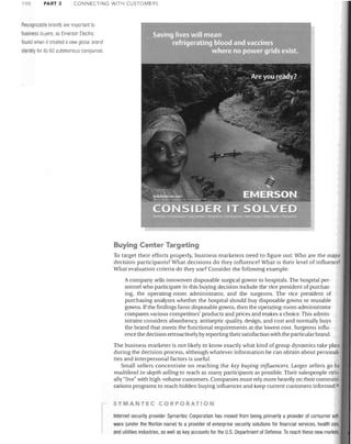 PART 3

CONNECTING WITH CUSTOMERS

Recognizable brands are impoliant to
business buyers, as Emerson Electric
found when it created a new global brand
identity for its 60 autonomous compal1les

Buying Center Targeting
To target their efforts properly, business marketers need to figure out: Who are the major
decision participants? What decisions do they influence? What is their level of influence?
What evaluation criteria do they use? Consider the following example:
A company sells nonwoven disposable surgical gowns to hospitals. The hospital personnel who participate in this bUying decision include the vice president of purchasing, the operating-room administrator, and the surgeons. The vice president of
purchasing analyzes whether the hospital should buy disposable govvns or reusable
gowns. If the findings favor disposable gowns, then the operating-room administrator
compares various competitors' products and prices and makes a choice. This administrator considers absorbency, antiseptic quality, design. and cost and normally buys
the brand that meets the functional requirements at the lowest cost. Surgeons influence the decision retroactively by reporting their satisfaction with the particular brand.
The business marketer is not likely to know exactly what kind of group dynamics take place
during the decision process, although whatever information he can obtain about personalities and interpersonal factors is useful.
Small sellers concentrate on reaching the key buying influencers. Larger sellers go for
multilevel in-depth selling to reach as many participants as possible. Their salespeople virtually "live" with high-volume customers. Companies must rely more heavily on their communications programs to reach hidden buying influences and keep current customers informed. 26
SYMANTEC CORPORATION

Internet security provider Symantec Corporation has moved from being primarily a provider of consumer software (under the Norton name) to a provider of enterprise security solutions for financial services, health care,
and utilities industries, as well as key accounts for the U.S. Department of Defense. To reach these new markets,

 