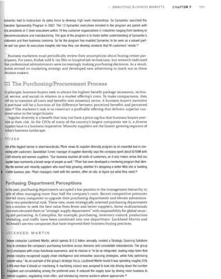 ANALYZING BUSI[!ESS MARKETS

Symantec had to restructure its sales force to develop high-level relationships. So Symantec launched the
Executive Sponsorship Program in 2003. The 13 Symantec executives enrolled in the program are paired with
vice presidents or C-level executives within 19 key customer organizations in industries ranging from banking to
telecommunications and manufacturing. The goal of the program is to foster better understanding of Symantec's
customers and their business concerns. So far the program has enabled Symantec to be seen as a valued partner and has given its executives insights into how they can develop products that fit customers' needs. 27
Business marketers must periodically review their assumptions about buying center participants. For years, Kodak sold X-ray film to hospital lab technicians, but research indicated
that professional administrators were increasingly making purchasing decisions. As a result,
Kodak revised its marketing strategy and developed new advertising to reach out to these
decision makers.

::: The PUfchasingJProcurement Process
In principle, business buyers seek to obtain the highest benefit package (economic, technical, service, and social) in relation to a market offering's costs. To make comparisons, they
will try to translate all costs and benefits into monetary terms. A business buyer's incentive
to purchase will be a function of the difference between perceived benefits and perceived
costS. 28 The marketer's task is to construct a profitable offering that delivers superior customer value to the target buyers.
Supplier diversity is a benefit that may not have a price tag but that business buyers overlook at their risk. As the CEOs of many of the country's largest companies see it, a diverse
supplier base is a business imperative. Minority suppliers are the fastest -growing segment of
today's business landscape.

PFIZ.ER
One of the biggest names in pharmaceuticals, Pfizer views its supplier-diversity program as an essential tool in connecting with customers. Gwendolyn Turner, manager of supplier diversity, says the company spent about $700M with
2,400 minority and women suppliers. "Our business touches all kinds of customers, so it only makes sense that our
supplier base represents abroad range of people as welL" Pfizer has even developed a mentoring program that iden@es the women and minority suppliers who need help growing, whether it's designing a better Web site or bUilding
abetter business plan. Pfizer managers meet with the owners, often on-site, to figure out what they need. 29

Purchasing Department Perceptions
In the past, purchasing departments occupied a low position in the management hierarchy, in
spite of often managing more than half the company's costs. Recent competitive pressures
have led many companies to upgrade their purchasing departments and elevate administrators to vice presidential rank. These new, more strategically oriented purchasing departments
have a mission to seek the best value from fewer and better suppliers. Some multinationals
have even elevated them to "strategic supply deparments" with responsibility for global sourcing and partnering. At Caterpillar, for example, purchasing, inventory control, production
scheduling, and traffic have been combined into one department. Lockheed Martin and
McDonald's are two companies that have improved their business buying practices.
LO CK H E E 0

MART IN

Defense contractor Lockheed Martin, which spends $13.2 billion annually, created a Strategic Sourcing Solutions
Group to centralize the company's purchasing functions across divisions and consolidate redundancies. The group
llas52 employees with cross-functional experience, and its mission is "to be an integrated, leading-edge team that
provides industry-recognized supply chain intelligence and innovative sourcing strategies, while fully optimiZing
customer value." As an example of the group's strategic focus, Lockheed Martin found it was spending roughly 25%
1040% more than it should on machining. A machining council was assigned to look into driving down the number
of suppliers and consolidating among the preferred ones. It reduced the supply base by driving more business to
preferred suppliers, negotiating more often, and introducing reverse auctions where appropriate.30

CHAPTER 7

191

 