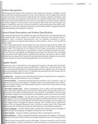 ANAl YZING BUSINESS MARKETS

Problem Recognition
The buying process begins when someone in the company recognizes a problem or need
that can be met by acquiring a good or service. The recognition can be triggered by internal
or external stimuli. Internal stimuli might be that the company decides to develop a new
product and needs new equipment and materials, or a machine breaks down and requires
new parts. Or purchased material turns out to be unsatisfactory and the company searches
for another supplier, or lower prices or better quality. Externally, the buyer may get new
ideas at a trade show, see an ad, or receive a call from a sales representative who offers a better product or a lower price. Business marketers can stimulate problem recognition by direct
mail, telemarketing, and calling on prospects.

General Need Description and Product Specification
Next, the buyer determines the needed item's general characteristics and required quantity.
For standard items, this is simple. For complex items, the buyer will work with othersengineers, users-to define characteristics such as reliability, durability, or price.
Business marketers can help by describing how their products meet or even exceed the
buyer's needs.
The buying organization now develops the item's technical specifications. Often, the
company will assign a product-value-analysis engineering team to the project. Product value
analysis (PVA) is an approach to cost reduction that studies components to determine
whether they can be redesigned or standardized or made by cheaper methods of production. The PVA team will identify overdesigned components, for instance, that last longer
than the product itself. Tightly written specifications will allow the buyer to refuse components that are too expensive or that fail to meet specified standards, Suppliers can use productvalue analysis as a tool for positioning themselves to win an account.

Supplier Search
The buyer next tries to identify the most appropriate suppliers through trade directories,
contacts with other companies, trade advertisements, trade shows, and the InterneP4 The
move to Internet purchasing has far-reaching implications for suppliers and will change the
shape of purchasing for years to come. 35 Companies that purchase over the Internet are utilizing electronic marketplaces in several forms:
• Catalog sites. Companies can order thousands of items through electronic catalogs distributed bye-procurement software, such as Grainger's.
Vertical markets. Companies buying industrial products such as plastics, steel. or
chemicals or services such as logistics or media can go to specialized Web sites (called ehubs). For example, Plastics.com allows plastics buyers to search for the best prices among
thousands of plastics sellers.
• "Pure Play" auction sites. Online marketplaces such as eBay and Freemarkets.com
could not have been realized without the Internet. Freemarkets.com provides online auctions for buyers and sellers of industrial parts, raw materials, commodities, and services in
over 50 product categories and has facilitated over $40 billion worth of commerce since 1995.
Spot (or exchange) markets. On spot electronic markets, prices change by the minute.
ChemConnect.com is an exchange for buyers and sellers of bulk chemicals such as benzene,
and it's a B2B success in an arena littered with failed online exchanges. First to market, it is
now the biggest online exchange for chemical trading, with 1 million barrels traded daily.
Customers such as Vanguard Petroleum Corp. in Houston conduct about 15% of their spot
purchases and sales of natural gas liquids on ChemConnect's commodities trading site.
• Private exchanges. HeWlett-Packard, IBM, and Wal-Mart operate private exchanges to
link with specially invited groups of suppliers and partners over the Web.
• Barter markets. In barter markets, participants offer to trade goods or services.
• Buying alliances. Several companies buying the same goods join together to form purchasing consortia such as Transora and Covisint to gain deeper discounts on volume purchases.
Online business buying offers several advantages: It shaves transaction costs for both
buyers and suppliers, reduces time between order and delivery, consolidates purchasing

CHAPTER 7

193

 