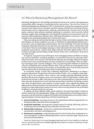 ,r~---------~---------~

r	

1
::: What Is Marketing Management All About?
Marketing Management is the leading marketing text because its content and organization
consistently reflect changes in marketing theory and practice, The very first edition of
Marketing Management, published in 1967, introduced the concept that companies must be
customer-and-market driven, But there was little mention of what have now become funda­
mental topics such as segmentation, targeting, and positioning, Concepts such as brand
equity, customer value analysis, database marketing, e-commerce, value networks, hybrid
channels, supply chain management, and integrated marketing communications were not
even part of the marketing vocabulary then, Marketing Management continues to reflect the
changes in the marketing discipline over the past forty years,
Firms now sell goods and services through a variety of direct and indirect channels. Mass
advertising is not nearly as effective as it was, so marketers are exploring new forms of com­
munication, such as experiential, entertainment, and viral marketing. Customers are telling
companies what types of product or services they want and when, where, and how they want
to buy them, They are increasingly reporting to other consumers what they think of specific
companies and products-using e-mail, blogs, podcasts, and other digital media to do so,
Company messages are becoming a smaller fraction of the total "conversation" about prod­
ucts and services,
In response, companies have shifted gears from managing product portfolios to manag­
ing customer portfolios, compiling databases on individual customers so they can under­
stand them better and construct individualized offerings and messages, They are doing less
product and service standardization and more niching and customization, They are replac­
ing monologues with customer dialogues, They are improving their methods of measuring
customer profitability and customer lifetime value. They are intent on measuring the return
on their marketing investment and its impact on shareholder value, They are also concerned
with the ethical and social implications of their marketing decisions,
As companies change, so does their marketing organization. Marketing is no longer a
company department charged with a limited number of tasks-it is a company-wide under­
taking, It drives the company's vision, mission, and strategic planning, Marketing indudes
decisions like who the company wants as its customers; which of their needs to satisfy; what
products and services to offer; what prices to set; what communications to send and receive;
what channels of distribution to use; and what partnerships to develop, Marketing succeeds
only when all departments work together to achieve goals: when engineering designs the
right products, finance furnishes the required funds, purchasing buys high-quality materials,
production makes high-quality products on time, and accounting measures the profitability
of different customers, products, and areas,
To address all these different shifts, good marketers are practicing holistic marketing.
Holistic marketing is the development, design, and implementation of marketing programs,
processes, and activities that recognize the breadth and interdependencies oftoday's market­
ing environment. Four key dimensions of holistic marketing are:
1.	 Internal marketing-ensuring everyone in the organization embraces appropriate mar­

keting principles, especially senior management,
2.	 Integrated marketing-ensuring that multiple means of creating, delivering, and com­
municating value are employed and combined in the best way,
3.	 Relationship marketing-having rich, multifaceted relationships with customers, chan­
nel members, and other marketing partners,
4.	 Performance marketing-understanding returns to the business from marketing activi­
ties and programs, as well as addressing broader concerns and their legal, ethical, social,
and environmental effects,
These four dimensions are woven throughout the book and at times spelled out explicitly,
The text specifically addresses the following tasks that constitute modern marketing manage­
ment in the 21st century:

 