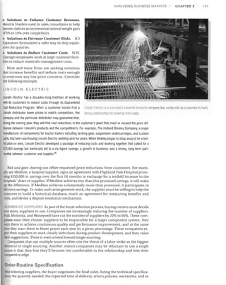 I

ANALYZING BUSINESS MARK

S

CHAPTER 7

197

• Solutions to Enhance Customer Revenues.
Hendrix Voeders used its sales consultants to help
farmers deliver an incremental animal weight gain
of 5% to 10% over competitors.
• Solutions to Decrease Customer Risks. ICI
Explosives formulated a safer way to ship explosives for quarries.
• Solutions to Reduce Customer Costs. w.w.
Grainger employees work at large customer facilities to reduce materials-management costs.
More and more firms are seeking solutions
that increase benefits and reduce costs enough
to overcome any low price concerns. Consider
the following example.
LINCOLN ELECTRIC

Lincoln Electric has a decades-long tradition of working
with its customers to reduce costs through its Guaranteed
Cost Reduction Program. When a customer insists that a Uncoil I Flecllic is a successful inrlustrial prQ(lucls company trial worl<s witll its customers to build
Lincoln distributor lower prices to match competitors, the . trong relationsllips by Illwel illg 111 ,ir costs.
company and the particular distributor may guarantee that,
during the coming year, they will find cost reductions in the customer's plant that meet or exceed the price difference between Lincoln's products and the competition's. For example, The Holland Binkley Company, a major
manufacturer of components for tractor trailers including landing gear, suspension undercarriages, and custom
parts, had been purchasing Lincoln Electric welding wire for years. When Binkley began to shop around for a better price on wire, Lincoln Electric developed a package of reducing costs and working together that called for a
$10,000 savings but eventually led to a six-figure savings, a growth in business, and a strong, long-term partnership between customer and supplier. 46

Risk and gain sharing can offset requested price reductions from customers. For example, say Medline, a hospital supplier, signs an agreement with Highland Park Hospital promising $350,000 in savings over the first 18 months in exchange for a tenfold increase in the
hospitals' share of supplies. If Medline achieves less than this promised savings, it will make
up the difference. If Medline achieves substantially more than promised, it participates in
the extra savings. To make such arrangements work, the supplier must be willing to help the
customer to build a historical database, reach an agreement for measuring benefits and
costs, and devise a dispute resolution mechanism.

UMBE OF SU PES As part ofthe huyer selection process, buying centers must decide
how many suppliers to use. Companies are increasingly reducing the number of suppliers.
Ford, Motorola, and Honeywell have cut the number of suppliers by 20% to 80%. These companies want their chosen suppliers to be responsible for a larger component system, they
want them to achieve continuous quality and performance improvement, and at the same
time they want them to lower prices each year by a given percentage. These companies expect their suppliers to work closely with them during product development, and they value
their suggestions. There is even a trend toward single sourcing.
Companies that use multiple sources often cite the threat of a labor strike as the biggest
deterrent to single sourcing. Another reason companies may be reluctant to use a single
source is that they fear they'll become too comfortable in the relationship and lose their
competitive edge.

Order-Routine Specification
After selecting suppliers, the buyer negotiates the final order, listing the technical specifications, the quantity needed, the expected time of delivery, return policies, warranties, and so

 