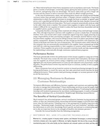 1'1

PART 3

CONNECTING WITH CUSTOMERS

on. Many industrial buyers lease heavy equipment such as machinery and trucks. The lessee
gains a number of advantages: conserving capital, getting the latest products, receiving bet·
ter service, and gaining some tax advantages. The lessor often ends up with a larger net
income and the chance to sell to customers that could not afford outright purchase.
In the case of maintenance, repair, and operating items, buyers are moving toward blanket
contracts rather than periodic purchase orders. A blanket contract establishes a long-term
relationship in which the supplier promises to resupply the buyer as needed, at agreed-upon
prices, over a specified period of time. Because the seller holds the stock, blanket contracts are
sometimes called stockless purchase plans. The buyer's computer automatically sends an order
to the seller when stock is needed. This system locks suppliers in tighter with the buyer and
makes it difficult for out-suppliers to break in unless the buyer becomes dissatisfied with the
in-supplier's prices, quality, or service.
Companies that fear a shortage of key materials are willing to buy and hold large inventories. They will sign long-term contracts with suppliers to ensure a steady flow of materials.
DuPont, Ford, and several other major companies regard long-term supply planning as a
major responsibility of their purchasing managers. For example, General Motors wants to
buy from fewer suppliers, who must be willing to locate close to its plants and produce highquality components. Business marketers are also setting up extranets with important customers to facilitate and lower the cost of transactions. The customers enter orders directly on
the computer that aTe automatically transmitted to the supplier. Some companies go further
and shift the ordering responsibility to their suppliers in systems called vendor-managed
inventOly. These suppliers are privy to the customer's inventory levels and take responsibility
for replenishing it automatically through continuous replenishment programs.

Performance Review
The buyer periodically reviews the performance of the chosen supplier(s) using one of three
methods. The buyer may contact the end users and ask for their evaluations; the buyer may
rate the supplier on several criteria using a weighted-score method; or the buyer might
aggregate the cost of poor performance to come up with adjusted costs of purchase, including price. The performance review may lead the buyer to continue, modify, or end a supplier
relationship.
Many companies have set up incentive systems to reward purchasing managers for good
buying performance, in much the same way that sales personnel receive bonuses for good
selling performance. These systems lead purchasing managers to increase pressure on sellers for the best terms.

•••
•••

Managing Business-to-Business
Customer Relationships

To improve effectiveness and efficiency, business suppliers and customers are exploring different ways to manage their relationships.47 Closer relationships are driven in part by supply chain
management, early supplier involvement, and purchasing alliances. 48 Cultivating the right relationships with business is paramount for any holistic marketing program. A master at businessto-business marketing is GE, as chronicled in "Breakthrough Marketing: General Electric."

The Benefits of Vertical Coordination
Much research has advocated greater vertical coordination between buying partners and
sellers, so they can transcend merely transacting and instead engage in activities that create
more value for both parties. 49 Building trust is one prerequisite to healthy long-term relationships. "Marketing Insight: Establishing Corporate Trust and Credibility" identifies some
key dimensions to such trust. Knowledge that is specific and relevant to a relationship partner is also an important factor in the strength of interfirm ties between partners. 50
Consider the mutual benefits from the following arrangement.

I

MOTOMAN INC. AND STILLWATER TECHNOLOGIES
Motoman Inc., a leading supplier of industry robotic systems, and Stillwater Technologies, a contract tooling and
machinery company and a key supplier to Motoman, are tightly integrated. Not only do they occupy office and
manufacturing space in the same facility, but their telephone and computer systems are linked, and they shan:

 
