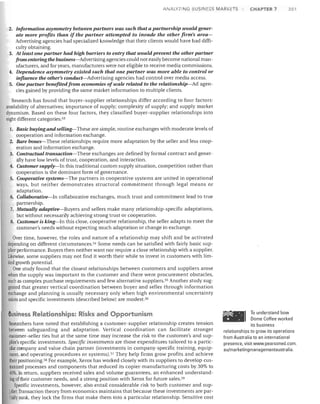 ANALYZING BUSINESS MARKETS

CHAPTER 7

201

2. Information asymmetry between partners was such that a partnership would generate more profits than if the partner attempted to invade the other firm's areaAdvertising agencies had specialized knowledge that their clients would have had difficulty obtaining.
3. At least one partner had high barriers to entry that would prevent the other partner
from entering the busines~Advertisingagencies could not easily become national manufacturers, and for years, manufacturers were not eligible to receive media commissions.
4. Dependence asymmetry existed such that one partner was more able to control or
influence the other's conduct-Advertising agencies had control over media access.
5. One partner benefited from economies ofscale related to the relationship-Ad agencies gained by providing the same market information to multiple clients.
Research has found that buyer-supplier relationships differ according to four factors:
availability of alternatives; importance of supply; complexity of supply; and supply market
dynamism. Based on these four factors, they classified buyer-supplier relationships into
eight different categories: 53
1. Basic buying and selling-These are simple, routine exchanges with moderate levels of

cooperation and information exchange.
2. Bare bones-These relationships require more adaptation by the seller and less cooperation and information exchange.
3. Contractual transaction-These exchanges are defined by formal contract and generally have low levels of trust, cooperation, and interaction.
4. Customer supply-In this traditional custom supply situation, competition rather than
cooperation is the dominant form of governance.
5. Cooperative systems-The partners in cooperative systems are united in operational
ways, but neither demonstrates structural commitment through legal means or
adaptation.
6. Collaborativlr--In collaborative exchanges, much trust and commitment lead to true
partnership.
7. Mutually adaptivlr--Buyers and sellers make many relationship-specific adaptations,
but without necessarily achieving strong trust or cooperation.
8. Customer is king-In this close, cooperative relationship, the seller adapts to meet the
customer's needs without expecting much adaptation or change in exchange.
Over time, however, the roles and nature of a relationship may shift and be activated
depending on different circumstances. 54 Some needs can be satisfied with fairly basic supplier performance. Buyers then neither want nor require a close relationship with a supplier.
Likewise, some suppliers may not find it worth their while to invest in customers with limited growth potential.
One study found that the closest relationships between customers and suppliers arose
when the supply was important to the customer and there were procurement obstacles,
such as complex purchase requirements and few alternative suppliers. 55 Another study suggested that greater vertical coordination between buyer and seller through information
exchange and planning is usually necessary only when high environmental uncertainty
exists and specific investments (described below) are modest. 56

Business Relationships: Risks and Opportunism
Researchers have noted that establishing a customer-supplier relationship creates tension
between safeguarding and adaptation. Vertical coordination can facilitate stronger
customer-seHer ties but at the same time may increase the risk to the customer's and supplier's specific investments. Specific investments are those expenditures tailored to a particular company and value chain partner (investments in company-specific training, equipment, and operating procedures or systems).57 They help firms grow profits and achieve
tlleir positioning. 58 For example, Xerox has worked closely with its suppliers to develop customized processes and components that reduced its copier-manufacturing costs by 30% to
40%. In return, suppliers received sales and volume guarantees, an enhanced understanding of their customer needs, and a strong position with Xerox for future sales. 59
Specific investments, however, also entail considerable risk to both customer and supplier. Transaction theory from economics maintains that because these investments are partially sunk, they lock the firms that make them into a particular relationship. Sensitive cost

To understand how
Dome Coffee worked
its business
relationships to grow its operations
from Australia to an international
presence, visit www.pearsoned.com.
au/m arketing mana geme nta ustra Iia.

 