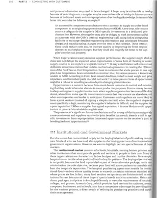 202

PART 3

CONNECTING WITH CUSTOMERS

and process information may need to be exchanged. A buyer may be vulnerable to holdup
because of switching costs; a supplier may be more vulnerable to holdup in future contracts
because of dedicated assets and/or expropriation of technology/knowledge. In terms of the
latter risk, consider the following example. GO
An automobile component manufacturer wins a contract to supply an under-hood
component to an original equipment manufacturer (OEM). A one-year, sole-source
contract safeguards the supplier's OEM-specific investments in a dedicated production line. However, the supplier may also be obliged to work (noncontractually)
as a partner with the OEM's internal engineering staff, using linked computing
facilities to exchange detailed engineering information and coordinate frequent
design and manufacturing changes over the term of the contract. These interactions could reduce costs and/or increase quality by improving the firm's responsiveness to marketplace changes. But they could also magnify the threat to the supplier's intellectual property.
When buyers cannot easily monitor supplier performance, the supplier might shirk or
cheat and not deliver the expected value. Opportunism is "some form of cheating or undersupply relative to an implicit or explicit contract."GI It may entail blatant self-interest and
deliberate misrepresentation that violates contractual agreements. In creating the 199.6 version of the Ford Taurus, Ford Corporation chose to outsource the whole process to one supplier, Lear Corporation. Lear committed to a contract that, for various reasons, it knew it was
unable to fulfill. According to Ford, Lear missed deadlines, failed to meet weight and price
objectives, and furnished parts that did not work. G2 A more passive form of opportunism
might be a refusal or unwillingness to adapt to changing circumstances.
Opportunism is a concern because firms must devote resources to control and monitoring that they could otherwise allocate to more productive purposes. Contracts may become
inadequate to govern supplier transactions when supplier opportunism becomes difficult to
detect, when firms make specific investments in assets that they cannot use elsewhere, and
when contingencies are harder to anticipate. Customers and suppliers are more likely to
form a joint venture (instead of signing a simple contract) when the supplier's degree of
asset specificity is high, monitoring the supplier's behavior is difficult, and the supplier has
a poor reputation. G3 When a supplier has a good reputation, it is more likely to avoid opportunism to protect this valuable intangible asset.
The presence of a significant future time horizon and/or strong solidarity norms typicaUy
causes customers and suppliers to strive for joint benefits. As a result, there is a shift in specific investments from expropriation (increased opportunism on the receiver's part) to
bonding (reduced opportunism).G4

: :: Institutional and Government Markets
Our discussion has concentrated largely on the buying behavior of profit-seeking compa·
nies. Much of what we have said also applies to the buying practices of institutional and
government organizations. However, we want to highlight certain special features of these
markets.
The institutional market consists of schools, hospitals, nursing homes, prisons, and
other institutions that must provide goods and services to people in their care. Many of
these organizations are characterized by low budgets and captive clienteles. For example,
hospitals must decide what quality of food to buy for patients. The buying objective here
is not profit, because the food is provided as part of the total service package; nor is cost
minimization the sole objective, because poor food will cause patients to complain and
hurt the hospital's reputation. The hospital purchasing agent must search for institutional-food vendors whose quality meets or exceeds a certain minimum standard and
whose prices are low. In fact, many food vendors set up a separate division to sell to insti·
tutional buyers because of these buyers' special needs and characteristics. Heinz pro·
duces, packages, and prices its ketchup differently to meet the requirements of hospitals,
colleges, and prisons. Aramark Corp., which provides food services for stadiums, arenas,
campuses, businesses, and schools, also has a competitive advantage for providing food
for the nation's prisons, a direct result of refining its purchasing practices and supply
chain management:

 