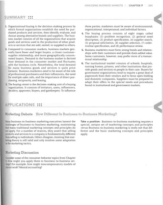 ANALYZING BUSINESS MARKETS

CHAPTER 7

205

•••
Y • •• ------1. Organizational buying is the decision-making process by

which formal organizations establish the need for purchased products and services, then identify, evaluate, and
choose among alternative brands and suppliers. The business market consists of all the organizations that acquire
goods and services used in the production of other products or services that are sold, rented, or supplied to others.
2. Compared to consumer markets, business markets generally have fewer and larger buyers, a closer customersupplier relationship, and more geographically concentrated buyers. Demand in the business market is derived
from demand in the consumer market and fluctuates
with the business cycle. Nonetheless, the total demand
for many business goods and services is quite price
inelastic. Business marketers need to be aware of the role
of professional purchasers and their influencers, the need
for multiple sales calls, and the importance of direct purchasing, reciprocity, and leasing.
3. The buying center is the decision-making unit of a buying
organization. It consists of initiators, users, influencers,
deciders, approvers, buyers, and gatekeepers. To influence

these parties, marketers must be aware of environmental,
organizational, interpersonal, and individual factors.
4. The buying process consists of eight stages called
buyphases: (1) problem recognition, (2) general need
description, (3) product specification, (4) supplier search,
(5) proposal solicitation, (6) supplier selection, (7) orderroutine specification, and (8) performance review.
5. Business marketers must form strong bonds and relationships with their customers and provide them added value.
Some customers, however, may prefer more of a transactional relationship.
6. The institutional market consists of schools, hospitals,
nursing homes, prisons, and other institutions that provide goods and services to people in their care. Buyers for
government organizations tend to require a great deal of
paperwork from their vendors and to favor open bidding
and domestic companies. Suppliers must be prepared to
adapt their offers to the special needs and procedures
found in institutional and government markets.

•••
L'CATIO 5 •••
Marketing Debate How Different Is Business-to-Business Marketing?
Many business-to-business marketing executives lament the

challenges of business-to-business marketing, maintaining
that many traditional marketing concepts and principles do
not apply. For a number of reasons, they assert that selling
products and services to a company is fundamentally different
from selling to individuals. Others disagree, claiming that marketing theory is still valid and only involves some adaptation
in the marketing tactics.

Marketing Discussion
Consider some of the consumer behavior topics from Chapter
6, How might you apply them to business-to-business settings? For example, how might noncompensatory models of
choice work? Mental accounting?

Take a position: Business-to-business marketing requires a
special, unique set of marketing concepts and principles
versus Business-to-business marketing is really not that different and the basic marketing concepts and principles
apply.

 