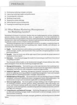 /'	

PREr-~~t:::

I

1.	 Developing marketing strategies and plans
2.	 Capturing marketing insights and performance

3.	
4.	
5.	
6.	

Connecting with customers
Building strong brands
Shaping the market offerings
Delivering and communicating value

7.	 Creating successful long-term growth

•••
••• What Makes Marketing Management

the Marketing Leader?
Marketing is of interest to everyone, whether they are marketing goods, services, properties,
persons, places, events, information, ideas, or organizations. As it has maintained its
respected position among students, educators, and businesspeople, Marketing Management
has kept up-to-date and contemporary. Students (and instructors) feel that the book is talk­
ing directly to them in terms of both content and delivery.
Marketing Management owes its marketplace success to its ability to maximize three di­
mensions that characterize the best marketing texts-depth, breadth, and relevance-as
measured by the following criteria:
•	 Depth. Does the book have solid academic grounding? Does it contain important theo­
retical concepts, models, and frameworks? Does it provide conceptual guidance to solve
practical problems?
•	 Breadth. Does the book cover all the right topics? Does it provide the proper amount of
emphasis on those topics?
•	 Relevance. Does the book engage the reader? Is it interesting to read? Does it have lots of
compelling examples?
The thirteenth edition builds on the fundamental strengths of past editions that collec­
tively distinguish it from all other marketing management texts:
•	 Managerial Orientation. The book focuses on the major decisions that marketing man­
agers and top management face in their efforts to harmonize the organization's objectives,
capabilities, and resources with marketplace needs and opportunities.
•	 Analytical Approach. Marketing Management presents conceptual tools and frame­
works for analyzing recurring problems in marketing management. Cases and examples
illustrate effective marketing principles, strategies, and practices.
•	 Multidisciplinary Perspective. The book draws on the rich findings of various scientific
disciplines-economics, behavioral science, management theory, and mathematics-for
fundamental concepts and tools directly applicable to marketing challenges.
•	 Universal Applications. The book applies strategic thinking to the complete spectrum
of marketing: products, services, persons, places, information, ideas and causes; con­
sumer and business markets; profit and nonprofit organizations; domestic and foreign
companies; small and large firms; manufacturing and intermediary businesses; and low­
and high-tech industries.
•	 Comprehensive and Balanced Coverage. Marketing Management covers all the topics
an informed marketing manager needs to understand to execute strategic, tactical, and
administrative marketing.
Other features include new concepts, examples, gUidelines, and developments as detailed
below.

xxx

 