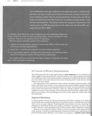 208

PART 3

CONNECTING WITH CUSTOMERS

'-cl~b, memberships,: I;ome 9,ym e'!uipmenf, . skin-tightening .c(eams,',nutrlti.onarsl.fp~'

plf!ments,: and' organic foods have all. soared.. Furthermore; contrary.to th'e coi1Ven~

ti9.nCJI' rn~tk~ting':, !A'.isc!<;>m· ~h~(th~, brcmq: pr~ferer~es of, c.on~(Jrne,r~..,<?~~rl5Q. ;.?re,
fixed::. One) study; found'ithat Si%,.of..bo6mers are.: wiliinfi t6,'cha0ge:brands; in'~lihe:
~;t,h"tl~~ t~tal p.9Pulation.",'Th~

ppgmer' n!arket:v~ilJ on.Jy:gro.w.:i1')1Jlpoi-t.ance·;j~t[Je
comiflg' years: ,:!?y '2020' the proportion ot-tiS; adults~C!ver,,65,:wilI:iJe:2()%>,cofTI~
pawsJ,IWitf:Uldst1.?% iTi,?Q.Q5,1




To compete, moreeffeFtively, fT)anycornpanies.are ~o~' ~mbracing:;target mar~
k~~ing.lnsteadof scattering their marketing efforts; they're'focusing on those
consumerstheyhave the greatest chance of satisfying.
, 'Effectiv~ target·.marketing .requir~s·~hat marl<eters:'
1. Identify, and' profile ,dist'inct:groups of buyersiwho!,differin, their needs and
preferences . (markef'segmentation).
2.

Se~e<:t .one' or.'more,.market

segments to enter (market targeting);

3. For'each,targetisegment,establish',and communicate the distinctive benefit(s):C?f ,the' c;ompany's marke{offering(marketp~s.itioning),




Thischapt€d;wilJ. focus orithe'fjrst two steps, Chapter 1 a discusses tliethird
step, brand ,ancl 'market positioning,
I

"ij.

1_!lC" •

• ,.,

.I

: :: Levels of Market Segmentation
The starting point for discussing segmentation is mass marketing. In mass marketing, the
seller engages in the mass production, mass distribution, and mass promotion of one prod·
uct for all buyers. Henry Ford epitomized this strategy when he offered the Model-T Ford in
one color, black, Coca-Cola also practiced mass marketing when it sold only one kind of
Coke in a 6.5-ounce bottle.
The argument for mass marketing is that it creates the largest potential market, which
leads to the lowest costs, which in turn can lead to lower prices or higher margins. However,
many critics point to the increasing splintering of the market, and the proliferation of advertising media and distribution channels, which are making it difficult and increasingly
expensive to reach a mass audience. Some claim that mass marketing is dying. Most companies are turning to micromarketing at one of four levels: segments, niches, local areas,
and individuals.

Segment Marketing
A market segment consists of a group of customers who share a similar set of needs and
wants. Rather than creating the segments, the marketer's task is to identify them and decide
which one(s) to target. Segment marketing offers key benefits over mass marketing. The
company can often better design, price, disclose, and deliver the product or service and also
can fine-tune the marketing program and activities to better reflect competitors' marketing.
However, even a segment is partly a fiction, in that not everyone wants exactly the same
thing. Business-to-business marketing experts Anderson and Narus have urged marketers to
present flexible market offerings to all members of a segment. 2 A flexible market offering

 