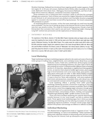 210

PART 3

CONNECTING WITH CUSTOMERS

Shoebox Greetings, Hallmark has introduced lines targeting specific market segments. Fresh
Ink targets 18- to 39-year-old women. Hallmark Warm Wishes offers hundreds of 99-cent
cards. Hallmark's three ethnic lines-Mahogany, Sinceramente Hallmark, and Tree of Lifetarget African American, Hispanic, and Jewish consumers respectively.
Niche marketers aim to understand their customers' needs so well that the customers
willingly pay a premium. Tom's of Maine was acquired by Colgate-Palmolive for $100 million
in part because its all-natural personal care products and charitable donation programs
appeal to consumers who have been turned off by big businesses. The brand commands a
30% premium as a result. 5
As marketing efficiency increases, niches that were seemingly too small may become
more profitable. 6 The low cost of setting up shop on the Internet has led to many small business start-ups aimed at niches. The recipe for Internet niching success: Choose a hard-tofind product that customers don't need to see and touch. "Marketing Insight: Chasing the
Long Tail" outlines how provocative are the implications of Internet niching.

INTERNET NICHING

•

The experience of Dan Myrick, director of The Blair Witch Project, illustrates what can happen when you move
away from targeting the mass market. In 1999, just two years out of film school, Myrick spent eight days in the
woods of Maryland shooting The Blair Witch Project. The crudely made film netted nearly $250 million on a
$35,000 production budget, largely from audiences drawn to the movie through Myrick's Web site. Myrick has
also used the Web to distribute The Strand, a series of "Webisodes" set in Venice Beach, California. He says, "The
great thing about the Internet is it opens up this realm of micromarkets and Idon't need an 8 or 9 or 10 Nielson
share to be a success. NBC will cancel a show if it didn't get $3 million."?

local Marketing.
Target marketing is leading to marketing programs tailored to the needs and wants of local customer groups in trading areas, neighborhoods, even individual stores. Retail firms such as
Starbucks, Costco, Trader Joe's, and REI have all found great success
emphasizing local marketing initiatives, but other types of firms are
also jumping into action. 8 Citibank provides different mixes of banking
services in its branches, depending on neighborhood demographics.
Curves, an exercise chain aimed at middle-aged women, places paper
bags in local businesses such as ice cream shops, pizza parlors, and
other places where guilt can strike. In 2004, Baskin-Robbins dropped
all TV advertising for its ice cream specialty stores for the first time in
17 years to focus on "three- mile marketing," with more emphasis on
local events and promotions, remodeled stores with vibrant new colors, and improved customer service from greater employee training.
Local marketing reflects a growing trend called grassroots
marketing. Marketing activities concentrate on getting as close and
personally relevant to individual customers as possible. Much of Nike's
initial success comes from engaging target consumers through grassroots marketing such as sponsorship of local school teams, expertconducted clinics, and provision of shoes, clothing, and equipment.
"Breakthrough Marketing: HSBC" profiles another success story.
Those who favor localized marketing see national advertising as
wasteful because it is too "arm's length" and fails to address local
needs. Those against local marketing argue that it drives up manufacturing and marketing costs by reducing economies of scale and
magnifying logistical problems. A brand's overall image might be
diluted if the product and message are different in differen t localities.

Individual Marketing
To emphasize its new rlrive lowarcl "tIlr6e-rnile mall'llIIllCJ" willi a Ileflvily
10Cili concentrRtion, Baskin-Robbins stopped advertisil1U all nt for l11e
firsllirne in 11 years

The ultimate level of segmentation leads to "segments of one," "customized marketing," or "one-to-one marketing."9 Today customers are
taking more individual initiative in determining what and how to buy.
They log onto the Internet; look up information and evaluations of

 