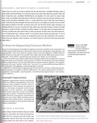 IDEr-.JTlFY NG MARKET SEGMENTS AND TARGETS

CHAPTER 8

213

JACKRABBIT, SBR MULTISPORTS, SIGNATURE

"Custom bikes are on the rise, and we're nowhere near the saturation point," said Megan Tompkins, editor of
Bicycle Retailer and Industry News. As if to prove her point, three custom bike shops have opened in New York
City in the past two years: JackRabbit, SBR MultiSports, and Signature. The main market for custom-made
bikes is made up of wealthy, aging baby boomers with worn-out knees who have embraced cycling as a lowimpact, aerobic alternative to basketball, tennis, or running. When they corne to these tony shops seeking a
custom-made bike, they face a detailed interview process similar to an adoption proceeding. Yet, with custom
bikes selling for $9,000 or $10,000, consumers need to be sure the bikes fit their needs and desires. At
JackRabbit, $9,000 can buy you a brushed silver bike called a Guru and made of titanium, known for its high
performance, ultralight strength, and lifetime durability. However, it's not geeks who are shopping at the custom stores, but those who seek custom bikes as status accessories and who revel in the personalized service.ln the typical bike shop, "customer service" is an oxymoron. As one industry executive said, "It's one of
the few retail industries where a condition for employment seems to be utter contempt for the customer."
Contrast that with Signature, where customers are offered a glass of Courvoisier while discussing their
• cycling habits. 13

::: Bases for Segmenting Consumer Markets
We use two broad groups of variables to segment consumer markets. Some researchers try
to define segments by looking at descriptive characteristics: geographic, demographic, and
psychographic. Then they examine whether these customer segments exhibit different
needs or product responses. For example, they might examine the differing attitudes of "professionals," "blue collars," and other groups toward, say, "safety" as a car benefit.
Other researchers try to define segments by looking at behavioral considerations, such as
consumer responses to benefits, use occasions, or brands. The researcher then sees whether
different characteristics are associated with each consumer-response segment. For example,
do people who want "quality" rather than "low price" in an automobile purchase differ in
their geographic, demographic, and psychographic makeup?
Regardless of which type of segmentation scheme we use, the key is adjusting the marketing program to recognize customer differences. The major segmentation variablesgeographic, demographic, psychographic, and behavioral segmentation-are summarized in Table 8.1.

To learn how BMW
studies changing
consumer lifestyles to
match product development to
segmentation, visit www.pearsoned.
cO.uk/marketingmanagement
europe.

Geographic Segmentation
Geographic segmentation calls for dividing the
market into different geographical units such
as nations, states, regions, counties, cities, or
neighborhoods. The company can operate in
one or a few areas, or operate in all, but pay
attention to local variations. For example,
Hilton Hotels customizes rooms and lobbies
according to location. Northeastern hotels are
sleeker and more cosmopolitan. Southwestern
hotels are more rustic. Major retailers such as
Wal-Mart; Sears, Roebuck & Co.; and Kmart all
allow local managers to stock products that suit
the local community. 14
~ED BATH

& BEYOND

Home furnishing retailer Bed Bath & Beyond's ability
to cater to local tastes has fueled its phenomenal
growth. The firm's managers pick 70% of their own
merchandise, and this fierce local focus has helped
the chain evolve from bed linens to the "beyond"

local Seu 13Jth 8. BeyoncllllallJuers choose most of Iheir own rnerchandise, etllowing stmes
separated Ily only a few miles to Jltlllress the Itlfferent laste preferences of City anrl sUburhla wilh
unique product mixes lor ead L

 