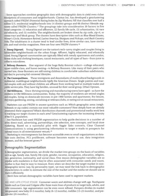 IDENTIFYING MARKET SEGMENTS AND TARGETS

Some approaches combine geographic data with demographic data to yield even richer
descriptions of consumers and neighborhoods. Claritas Inc. has developed a geoclustering
approach called PRIZM (Potential Rating Index by Zip Markets) NE that classifies over half a
million U.S. residential neighborhoods into 14 distinct groups and 66 distinct lifestyle seg­
ments called PRIZM Clusters. 17 The groupings take into consideration 39 factors in five
broad categories: (1) education and affluence, (2) family life cycle, (3) urbanization, (4) race
and ethnicity, and (5) mobility. The neighborhoods are broken down by zip code, zip+4, or
census tract and block group. The clusters have descriptive titles such as Blue Blood Estates,
Winner's Circle, Hometown Retired, Latino America, Shotguns and Pickups, and Back Country
Folks. The inhabitants in a cluster tend to lead similar lives, drive similar cars, have similar
jobs, and read similar magazines. Here are four new PRIZM clusters: 1O
• Young Digerati. Young Digerati are the nation's tech-savvy singles and couples living in
fashionable neighborhoods on the urban fringe. Affluent, highly educated, and ethnically
mixed, Young Digerati communities are typically filled with trendy apartments and condos,
fitness clubs and clothing boutiques, casual restaurants, and all types of bars-from juice to
coffee to microbrew.
• Beltway Boomers. One segment of the huge Baby Boomer cohort-college-educated,
upper-middle-class, and home owning-is Beltway Boomers. Like many of their peers who
married late, these Boomers are still raising children in comfortable suburban subdivisions,
and they're pursuing kid-centered lifestyles.
The Cosmopolitans. These immigrants and descendants ofmulitcultural backgrounds in
multiracial, multilingual neighborhoods typify the American Dream. Single parents and mar­
ried couples with and without children are affluent from working hard at multiple trades and
public service jobs. They have big families, unusual for their social group, Urban Uptown.

I

• Old Milltowns. Once-thriving mining and manufacturing towns have aged-as have the
residents in Old Milltowns communities. Today, the majority of residents are retired singles
and couples, living on downscale incomes in pre-1960 homes and apartments. For leisure,
they enjoy gardening, sewing, socializing at veterans clubs, or eating out at casual restaurants.
Marketers can use PRIZM to answer questions such as: Which geographic areas (neigh­
borhoods or zip codes) contain our most valuable customers? How deeply have we already
penetrated these segments? Which distribution channels and promotional media work best
jn reaching our target clusters in each area? Geoclustering captures the increasing diversity
of the U.S. population.
Ace Hardware has used PRIZM segmentation to help guide decisions in a number of
areas: direct mail, advertising, partnerships, site selection, new concepts, and local store
marketing. Based on a successful pilot with Veggie Tales concerts, Clear Channel
Communications is using geoclustering information to target e-mails to prospects for
national tours in all entertainment venues. 19
Marketing to microsegments has become accessible even to small organizations as data­
base costs decline, PCs proliferate, software becomes easier to use, data integration
increases, and the Internet grows. 20

emographic Segmentation
In demographic segmentation, we divide the market into groups on the basis of variables
such as age, family size, family life cycle, gender, income, occupation, education, religion,
race, generation, nationality, and social class. One reason demographic variables are so
popular with marketers is that they're often associated with consumer needs and wants.
Another is that they're easy to measure. Even when we describe the target market in non­
demographic terms (say, by personality type), we may need the link back to demographic
characteristics in order to estimate the size of the market and the media we should use to
reach it efficiently.
Here's how certain demographic variables have been used to segment markets.
AGE AND liFE-CYCLE STAGE Consumer wants and abilities change with age. Toothpaste
brands such as Crest and Colgate offer three main lines of products to target kids, adults, and

older consumers. Age segmentation can be even more refined. Pampers divides its market
into prenatal, new baby (0-5 months), baby (6-12 months), toddler (13-23 months), and pre­
schooler (24 months+).

CHAPTER 8

215

 