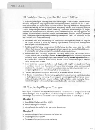 : :: Revision Strategy for the Thirteenth Edition
As marketing techl'iques and organization have changed, so has this text. The thirteenth
edition is designed not only to preserve the strengths of previous editions, but also to intro­
duce new material and organization to further enhance learning. We retained the key theme
of holistic marketing, and the recognition that "everything matters" with marketing and that
a broad, integrated perspective is often necessary. This theme is not developed so deeply,
however, that it would restrict or inhibit an instructor's flexibility and teaching approach. To
provide flexibility in the classroom, we also retained the new modular structure and eight
parts corresponding to the eight key marketing management tasks. The thirteenth edition
was changed to include the following:
•	 All chapters have brief commentary and new introductory vignettes that set the stage for
the chapter material to follow. By covering topical brands or companies, the vignettes
serve as great discussion starters.
•	 Breakthrough Marketing boxes replace the Marketing Spotlight boxes from the twelfth
edition. Each chapter has one box appearing in an appropriate spot to highlight innova­
tive, insightful marketing accomplishments by leading organizations.
•	 Approximately four Marketing Insight and Marketing Memo boxes are included in each
chapter; at least half, on average, are new. Marketing Insight boxes delve into important
marketing topics, often highlighting current research findings. Marketing Memo boxes of­
fer practical advice and direction in dealing with various decisions at all stages ofthe mar­
keting management process.
•	 About ten in-text boxes are included in each chapter, with roughly two-thirds new. These
in-text boxes provide vivid illustrations of chapter concepts using actual companies and
situations. The boxes cover a variety of products, services, and markets, and many have ac­
companying illustrations in the form of ads or product shots.
•	 Chapters are updated throughout, especiaJly in terms of academic references.
•	 At the end of each chapter, the Marketing Applications section has two practical exercises
to challenge students: Marketing Debate suggests opposing points of view on an impor­
tant marketing topic from the chapter and asks students to take a side. Marketing Discus­
sion identifies provocative marketing issues and allows for a personal point of view.

::: Chapter-by-Chapter Changes
Once again. this edition has been both streamlined and expanded to bring essentials and
classic examples into sharper focus, while covering new concepts and ideas in depth.
Following is an overview of some of the new or expanded matelial in each chapter:

Chapter 1
•	 Role of Chief Marketing Officer (CMO)
•	 1Vhat makes a great marketer
•	 Internal marketing and effective marketing departments

Chapter 2
•	 Market sensing and becoming more market-driven
•	 Assigning resources to SBUs
•	 Corporate culture and innovative marketing

xxxi

 