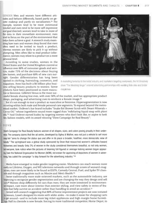 IDENTIFYING MARKET SEGMENTS AND lARGETS

CHAPTER 8

217

GENDER Men and women have different atti­

tudes and behave differently, based partly on ge­
neHc makeup and partly on socialization. 25 For
example, women tend to be more communal
minded and men tend to be more self-expressive
and goal directed; women tend to take in more of
the data in their immediate environment; men
tend to focus on the part of the environment that
helps them achieve a goal. A research study exam­
ining how men and women shop found that men
often need to be invited to touch a product,
whereas women are likely to pick it up without
prompting. Men often like to read product infor­
mation; women may relate to a product on a more
personal level.
According to some studies, women in the
United States and the United Kingdom control or
influence over 80% of consumer goods and serv­
ices, make 75% of the decisions about buying
new homes, and purchase 60% of new cars out­
right. Gender differentiation has long been
applied in clothing, hairstyling, cosmetics, and A rnarlleting bonall1a to tile bridal industry anrll1larketer~ lilrgeting newlyweus, the hll Brorulway
magazines. Avon has built a $6 billion-plus busi­
show "TIle Wedding Sillger' tmtered adv~ltlsil1q panl1erships with wetJlling eb siles amI britlal
ness selling beauty products to women. Some
products have been positioned as more mascu- magazines.
line or feminine. Gillette's Venus is the most suc­
cessful female shaving line ever, with over 50% of the market, and has appropriate product
design, packaging, and advertising cues to reinforce a female image. 26
But it's not enough to tout a product as masculine or feminine. Hypersegmentation is now
occurring within both male and female personal care segments. To expand beyond the metro­
sexual market, Unilever's Axe brand includes "Snake Eel Shower Scrub with Desert Minerals +
Cactus Oil:' whose ingredients sound more rugged than "exfoliating liquid soap with plant
oils."Z? And Unilever earned kudos by targeting women who don't look like, or aspire to look
like, fashion models, with its award-winning "Dove Campaign for Real Beauty":
DOVE

Dove's Campaign for Real Beauty features women of all shapes, sizes, and colors posing proudly in their under­
wear. The company claims that the ad series, developed by Ogilvy & Mather, was not just a vehicle to sell more
soap but "aims to change the status quo and offer in its place a broader, healthier, more democratic view of
beauty." The springboard was a global study sponsored by Dove that researched women's attitudes toward
themselves and beauty. Only 2% of women in the study considered themselves beautiful, so not only women,
but everyone, took notice when the pictures of beaming fUll-figured or average-looking women began appear­
ing. Even the National Organization for Women (NOW), not known for approving of depictions of women in adver­
tising, has called the campaign "a step forward for the advertising industry. "28
Media have emerged to make gender targeting easier. Marketers can reach women more
easily on Lifetime, Oxygen, and WE television networks and through scores of women's mag­
azines; men are more likely to be found at ESPN, Comedy Central, Fuel, and Spike TV chan­
nels and through magazines such as Maxim and Men's Health. 2D
Some traditionally more male-oriented markets, such as the automobile industry, are
beginning to recognize gender segmentation and are changing the way they design and sell
cars. 3D Women shop differently for cars than men; they are more interested in environmen­
tal impact, care more about interior than exterior styling, and view safety in terms of fea­
tures that help survive an accident rather than handling to avoid an accident.3'
Armed with research suggesting that 80% of home improvement projects are now initiated
bywomen, Lowe's designed its stores with wider aisles-to make it easier for shopping carts
to get around-and to include more big-ticket appliances and high-margin home furnish­
Ings. Half its clientele is now female, forcing its more traditional competitor, Home Depot, to

 