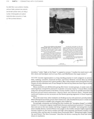 218

PART 3

CONNECTING WITH CUSTOMERS

So-called Nevv Luxury products, including
premium hotels, personal care products,
and Kendall-Jackson wines, are riding a
number of demographic and cultural
trends that allow consumers to "trade
up" their purcllase decisions

I'v.tw.L.-VO':SON

-"W

Tcrrolr can be defined as that mystical
melding or light. water. 5011. air and human touch.
It IS i;t definition I often use. The simple fact Is. you
mUSI h!lve a world-elass grape In order to make
a world-class wine. And when It comes to grapes.

their source. the land Is what matters.
Precious rew places exist on this Earth that
will prOduce grapes of this caliber. we have been
fortunate to fInd several 01 those places In Cali­
fornia's COOl coastal mountalns. hillsides. ridges and
nenchlanCIs. It Is some of the best land In call/arnra.
And why you will see the Jackson Estates Grown
designation prOUdly Clisplayed on our labels.

My family and I have made It our life's work.
to seek out these special places. have the knowl·
edge and respect to work In concert with Mother
Nature. then commit to the hard work. expense
and patience to stev/aro the wine Into the bOttle It
Is a commitment many In our Industry are either
unwilling or unable to make. But we are convinced
you can and will taste the difference because,
ultImately. the Wine's distinct pensonllllty will reflect
trs source. the specIal terrolr.
I understand that many Of you enjoy the taste
our wines but you aren't sure Why. My goal Is to
nelp with A Tasle of the Truth.

0'

~~cf--..:.!;;O:~~'~II"_

introduce "Ladies' Night at the Depot" to appeal to women. 32 Another hot retail trend is ath­
letic stores and boutiques such as Lucy, Paiva, and NikeWomen that target women. 33
INCOME Income segmentation is a long-standing practice in such categories as automo­
biles, clothing, cosmetics, financial services, and travel. However, income does not always
predict the best customers for a given product. Blue-collar workers were among the first pur­
chasers of color television sets; it was cheaper for them to buy these sets than to go to movies
and restaurants.
Many marketers are deliberately going after lower-income groups, in some cases dis­
covering fewer competitive pressures or greater consumer loyalty.34 Casual Male created
a big-and-tall brand aimed at the lower-income market. Procter & Gamble launched two
discount-priced brand extensions-Bounty Basic and Charmin Basic. Prepaid debit
cards and wireless service accounts are the fastest-growing segments in those respective
markets.
Yet, at the same time, other marketers are finding success with premium-priced products.
JVhen Whirlpool launched a pricey Duet washer line, sales doubled forecasts in a weak econ­
omy, due primarily to middle-class shoppers who traded up,
Increasingly, companies are finding that their markets are "hourglass shaped" as middle­
market U.S. consumers migrate toward both discount and premium products. 35 Companies
that miss out on this new market risk being "trapped in the middle" and seeing their market
share steadily decline. General Motors was caught in the middle, between highly engineered
German imports in the luxury market and high-value Japanese and Korean models in the
economy class, and has seen its market share continually slide. 36 "Marketing Insight: Trading
Up (and Dmvn): The New Consumer" describes the factors creating this trend and what it
means to marketers.

 