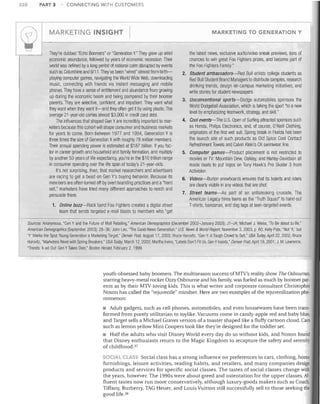 220

PART 3

I

MARKETING INSIGHT	




~

CONNECTING WITH CUSTOMERS

They're dubbed "Echo Boomers" or "Generation Y." They grew up amid
economic abundance, followed by years of economic recession. Their
world was defined by a long period of national calm disrupted by events
such as Columbine and 9/11 .They've been "wired" almost from birth­ 

playing computer games, navigating the World Wide Web, downloading
music, connecting with friends via instant messaging and mobile
phones. They have a sense of entitlement and abundance from growing
up during the economic boom and being pampered by their boomer
parents. They are selective, confident, and impatient. They want what
they want when they want it-and they often get it by using plastic. The
average 21-year-old carries almost $3,000 in credit card debt.
The influences that shaped Gen Yare increelibly important to mar­
keters because this cohort will shape consumer and business markets
for years to come. Born between 1977 and 1994, Generation Y is
three times the size of Generation Xwith roughly 78 million members.
Their annual spending power is estimated at $187 billion. If you fac­
tor in career growth and household and family formation, anel multiply
by another 53 years of life expectancy, you're in the $10 trillion range
in consumer spending over the life span of today's 21-year-olds.
It's not surprising, then, that market researchers and advertisers
are racing to get a bead on Gen V's buying behavior. Because its

members are often turned off by overt branding practices and a"hard
sell," marketers have tried many different approaches to reach and
persuade them.
1.	 Online buzz-Rock band Foo Fighters created a digital street

MARKETING TO GENERATION Y

the latest news, exclusive audio/video sneak previews, tons of

chances to win great Foo Fighters prizes, and become part of

the Foo Fighters Family."

2. Student ambassadors-Red Bull enlists college students as

Red Bull Student Brand Managers to distribute samples, research
drinking trends, design on-campus marketing initiatives, and
write stories for student newspapers.
3.	 Unconventional sports-Dodge automobiles sponsors the

World Dodgeball Association, which is taking the sport "to a new
level by emphasizing teamwork, strategy, and skill."
4. Cool events-The U.S. Open of Surfing attracted sponsors such

as Honda, Philips Electronics, and, of course, O'Neill Clothing,
originators of the first wet suit. Spring break in Florida has been
the launch site of such products as Old Spice Cool Contact
Refreshment Towels and Calvin Klein's CK swimwear line.
5. Computer games-Product placement is not restricted to

movies or TV: Mountain Dew, Oakley, and Harley-Davidsoll all
made deals to put logos on Tony Hawk's Pro Skater 3 from
Activisioll.

6.	 Videos-Burton snowboards ensures that its boards and riders

are clearly visible in any videos that are shot.
7.	 Street teams-As part of an antismoking crusade, The

American Legacy hires teens as the "Truth Squad" to hand out
T-shirts, bandanas, and dog tags at teen-targeted events.

team that sends targeted e-mail blasts to members who "get
Sources: Anonymous, "Gen Y and tile Future of Mall Retailing," American Demograpllics (December 2002-January 2003): J1-J4; Michael J. Weiss, "To Be about to Be,"
American Demographics (September 2003): 28-36; John Leo, "The Good-News Generation," U.S. News & World Report, November 3, 2003, p .60; Kelly Pate, "Not 'X,' but
'V' Marks the Spot: Young Generation a Marketing Target," Denver Post, August 17, 2003; Bruce Horovitz, "Gen Y: ATough Crowd to Sell," USA Today, April 22, 2002; Bruce
Horovitz, "Marketers Revel with Spring Breakers," USA TodaJ~ March 12,2002; Martha Irvine, "Labels Don't Fit Us, Gen YInsists," Denver Post, April 19, 2001; J. M. Lawrence,
"Trends: X-ed Out: Gen YTakes Over," Boston Herald, February 2, 1999.

youth-obsessed baby boomers. The multiseason success of MTV's reality show The Osbournes,
starring heavy- metal rocker Ozzy Osbourne and his family, was fueled as much by boomer par­
ents as by their MTV-loving kids. This is what writer and corporate consultant Christopher
Noxon has called the "rejuvenile" mindset. Here are !'No examples of the rejuvenilization phe­
nomenon:
• Adult gadgets, such as cell phones, automobiles, and even housewares have been trans­
formed from purely utilitarian to toylike. Vacuums come in candy-apple red and baby blue,
and Target sells a Michael Graves version of a toaster shaped like a fluffy cartoon cloud. Cars
such as lemon yellow Mini Coopers look like they're designed for the toddler set.
• Half the adults who visit Disney World every day do so without kids, and Noxon found
that Disney enthusiasts return to the Magic Kingdom to recapture the safety and serenity
of childhood. 37
SOCIAL CLASS Social class has a strong influence on preferences in cars, clothing, home

furnishings, leisure activities, reading habits, and retailers, and many companies design
products and services for specific social classes. The tastes of social classes change with
the years, however. The 1990s were about greed and ostentation for the upper classes. Af­
fluent tastes now run more conservatively, although luxury-goods makers such as Coach,
Tiffany, Burberry, TAG Heuer, and Louis Vuitton still successfully sell to those seeking the
good life. 38

 