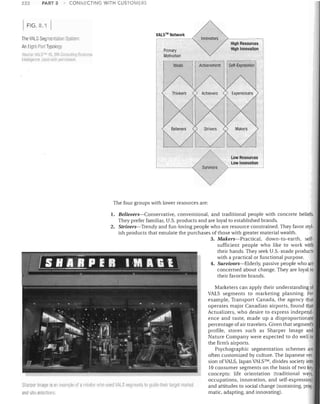 222

PART 3

CONNECTII'JG WITH CUSTOMERS

FIG.8.1
The VALS Segmentation System:
An Eiglll-Par1 Typology
SOi/rep VlIlsrM ',J, SRI COI1SIIIIII I /J BIISIO'~%
J';;~II will1 pern' .,;sinn

11l1~III~wr'i:e

VALS™ Network

Innovators
High Resources
High Innovation

Primary
Motivation

Low Resources
Low Innovation

~'
The four groups with lower resources are:
1.	 Believers-Conservative, conventional, and traditional people with concrete beliefs.

They prefer familiar, U.S. products and are loyal to established brands.

2.	 Strivers-Trendy and fun-loving people who are resource constrained. They favor styl­
ish products that emulate the purchases of those with greater material wealth.
3.	 Makers-Practical, down-to-earth, self­
sufficient people who like to work with
their hands. They seek U.S.-made products
with a practical or functional purpose.
4.	 Survivors-Elderly, passive people who are
concerned about change. They are loyal to
their favorite brands.

Sharpsr Imags is lUI example of 3 lel<iilm wllo Llseu VALS segll1ents to !Jlli(!I'lhtJil lar08t markel
and $ile selecliol1s

Marketers can apply their understanding of
VALS segments to marketing planning. For
example, Transport Canada, the agency that
operates major Canadian airports, found that
Actualizers, who desire to express independ­
ence and taste, made up a disproportionate
percentage of air travelers. Given that segment's
profile, stores such as Sharper Image and
Nature Company were expected to do weil in
the firm's airports.
Psychographic segmentation schemes are
often customized by culture. The Japanese ver­
sion ofVALS, Japan VALSTM, divides society into
10 consumer segments on the basis of two key
concepts: life orientation (traditional ways,
occupations, innovation, and self-expression)
and attitudes to social change (sustaining, prag­
matic, adapting, and innovating).

 