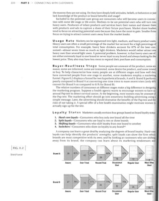 224

PART 3

CONNECTING WITH CUSTOMERS

the reasons they are not using. Do they have deeply held attitudes, beliefs, or behaviors or just
lack knowledge of the product or brand benefits and usage?
Included in the potential-user group are consumers who will become users in connec­
tion with some life stage or life event. Mothers-to-be are potential users who will turn into
heavy users. Producers of infant products and services learn their names and shower them
with products and ads to capture a share of their future purchases. Market share leaders
tend to focus on attracting potential users because they have the most to gain. Smaller firms
focus on trying to attract current users away from the market leader.

Usa 9 eRa t e Markets can be segmented into light, medium, and heavy product users.
Heavy users are often a small percentage of the market but account for a high percentage of
total consumption. For example, heavy beer drinkers account for 87% of the beer con­
sumed-almost seven times as much as light drinkers. Marketers would rather attract one
heavy user than several light users. A potential problem, however, is that heavy users are of­
ten either extremely loyal to one brand or never loyal to any brand and always looking for the
lowest price. They also may have less room to expand their purchase and consumption.
Buyer - Rea d i h e 5 sSt a 9 e Some people are unaware ofthe product, some are
aware, some are informed, some are interested, some desire the product, and some intend
to buy. To help characterize how many people are at different stages and how well they
have converted people from one stage to another, some marketers employ a marketing
funnel. Figure 8.2 displays a funnel for two hypothetical brands, A and B. Brand B performs
poorly compared to Brand A at converting one-time triers to more recent triers (only 46%
convert for Brand A as compared to 61 % for Brand B).
The relative numbers of consumers at different stages make a big difference in designing
the marketing program. Suppose a health agency wants to encourage women to have an
annual Pap test to detect cervical cancer. At the beginning, most women may be unaware of
the Pap test. The marketing effort should go into awareness-building advertising using a
simple message. Later, the advertising should dramatize the benefits of the Pap test and the
risks of not taking it. A special offer of a free health examination might motivate women to
actually sign up for the test.
Loyal t Y S tat u s Marketers usually envision four groups based on brand loyalty status:
1. Hard-core loyals-Consumers who buy only one brand all the time
2. Split loyals-Consumers who are loyal to two or three brands
3. Shifting loyals-Consumers who shift loyalty from one brand to another
4. Switchers-Consumers who show no loyalty to any brand 43

A company can learn a great deal by analyzing the degrees of brand loyalty: Hard-core
loyals can help identify the products' strengths; split loyals can show the firm which
brands are most competitive with its own; and by looking at customers who are shifting
away from its brand. the company can learn about its marketing weaknesses and

I

FIG.8

~ 46%~l--J

21

Brand Funnel

BrandA

II

96' 165%) I

Aware

Brand B

Ever Tried

97

Ever Tried

I

167%)

.~ n

12ZW

Recent Trial

Occasional
User

Regular User

Most Often
Used

Recent Trial

Occasional
User

Regular User

Most Often
Used

74

Aware

62%)

15

 
