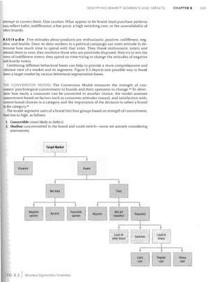 iDENTIFYING MARKET SEGMENTS AND TARGETS

attempt to correct them. One caution: What appear to be brand-loyal purchase patterns
may reflect habit, indifference, a low price, a high switching cost, or the unavailability of
other brands.

At tit u d e Five attitudes about products are: enthusiastic, positive, indifferent, neg­
ative, and hostile. Door-to-door workers in a political campaign use voter attitude to de­
termine how much time to spend with that voter. They thank enthusiastic voters and
remind them to vote; they reinforce those who are positively disposed; they try to win the
votes of indifferent voters; they spend no time trying to change the attitudes of negative
and hostile voters.
Combining different behavioral bases can help to provide a more comprehensive and
cohesive view of a market and its segments. Figure 8.3 depicts one possible way to break
dO"iT1 a target market by various behavioral segmentation bases.
HI: tON ERSION
0 EL The Conversion Model measures the strength of con­
sumers' psychological commitment to brands and their openness to change. 44 To deter­
mine how easily a consumer can be converted to another choice, the model assesses
commitment based on factors such as consumer attitudes toward, and satisfaction with,
current brand choices in a category and the importance of the decision to select a brand
in the category. 45
The model segments users of a brand into four groups based on strength of commitment,
from low to high, as follows:
1.	 Convertible (most likely to defect)
2.	 Shallow (uncommitted to the brand and could switch-some are actively considering
alternatives)

Aware

Loyal to	
other brand	

FIG. 8 3

BfJI13Viorai Segmeillation Bleakd

WII

Switcher

Loyal to
brand

CHAPTER 8

225

 