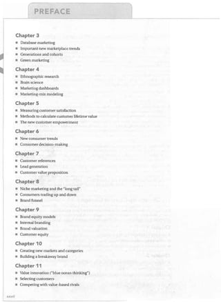 l
Chapter 3
•
•
•
•

Database marketing
Important new marketplace trends
Generations and cohorts
Green marketing

Chapter 4
• Ethnographic research
• Brain science
• Marketing dashboards
• Marketing-mix modeling

Chapter 5
• Measuring customer satisfaction
• Methods to calculate customer lifetime value
• The new customer empowerment

Chapter 6
• New consumer trends
• Consumer decision-making

Chapter 7
• Customer references
• Lead generation
• Customer value proposition

Chapter 8
• Niche marketing and the "long tail"
• Consumers trading up and down
• Brand funnel

Chapter 9
Brand equity models
• Internal branding
• Brand valuation
• Customer equity

Chapter 10
• Creating new markets and categories
• Building a breakaway brand

Chapter 11
• Value innovation ("blue ocean thinking")
• Selecting customers
• Competing with value-based rivals
J(J()(lj

 