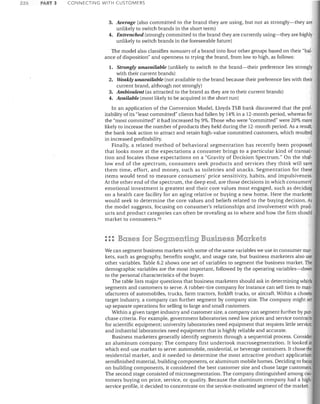 226

PART 3

CONNECTING WITH CUSTOMERS

3.	 Average (also committed to the brand they are using, but not as strongly-they are
unlikely to switch brands in the short term)
4.	 Entrenched (strongly committed to the brand they are currently using-they are highly
unlikely to switch brands in the foreseeable future)
The model also classifies nonusers of a brand into four other groups based on their "bal­
ance of disposition" and openness to trying the brand, from low to high, as follows:
1.	 Strongly unavailable (unlikely to switch to the brand-their preference lies strongly

with their current brands)
2.	 Weakly unavailable (not available to the brand because their preference lies with their
current brand, although not strongly)
3.	 Ambivalent (as attracted to the brand as they are to their current brands)
4.	 Available (most likely to be acquired in the short run)
In an application of the Conversion Model, Lloyds TSB bank discovered that the prof­
itability of its "least committed" clients had fallen by 14% in a 12-month period, whereas for
the "most committed" it had increased by 9%. Those who were "committed" were 20% more
likely to increase the number of products they held during the 12-month period. As a result,
the bank took action to attract and retain high-value committed customers, which resulted
in increased profitability.
Finally, a related method of behavioral segmentation has recently been proposed
that looks more at the expectations a consumer brings to a particular kind of transac­
tion and locates those expectations on a "Gravity of Decision Spectrum." On the shal­
low end of the spectrum, consumers seek products and services they think will save
them time, effort, and money, such as toiletries and snacks. Segmentation for these
items would tend to measure consumers' price sensitivity, habits, and impulsiveness.
At the other end of the spectrum, the deep end, are those decisions in which consumers'
emotional investment is greatest and their core values most engaged, such as deciding
on a health care facility for an aging relative or buying a new horne. Here the marketer
would seek to determine the core values and beliefs related to the buying decision. As
the model suggests, focusing on consumer's relationships and involvement with prod­
ucts and product categories can often be revealing as to where and how the firm should
market to consumers. 4G

::: Bases for Segmenting Business Markets
We can segment business markets with some of the same variables we use in consumer mar­
kets, such as geography, benefits sought, and usage rate, but business marketers also use
other variables. Table 8.2 shows one set of variables to segment the business market. The
demographic variables are the most important, followed by the operating variables-down
to the personal characteristics of the buyer.
The table lists major questions that business marketers should ask in determining which
segments and customers to serve. A rubber-tire company for instance can sell tires to man­
ufacturers of automobiles, trucks, farm tractors, forklift trucks, or aircraft. Within a chosen
target industry, a company can further segment by company size. The company might set
up separate operations for selling to large and small customers.
Within a given target industry and customer size, a company can segment further by pur­
chase criteria. For example, government laboratories need low prices and service contracts
for scientific equipment; university laboratories need equipment that requires little service;
and industrial laboratories need equipment that is highly reliable and accurate.
Business marketers generally identify segments through a sequential process. Consider
an aluminum company: The company first undertook macrosegmentation. It looked at
which end-use market to serve: automobile, residential, or beverage containers. It chose the
residential market, and it needed to determine the most attractive product application:
semifinished material, building components, or aluminum mobile homes. Deciding to focus
on building components, it considered the best customer size and chose large customers,
The second stage consisted of microsegmentation. The company distinguished among cus·
tomers buying on price, service, or quality. Because the aluminum company had a high·
service profile, it decided to concentrate on the service-motivated segment of the market.

 