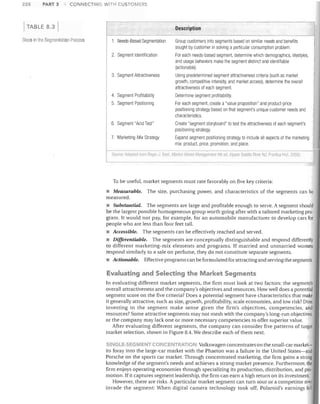 228

PART 3

CONNECTING WITH CUSTOMERS

TABLE 8.3
Steps In tile Segmentation Process

Description
1.	 Needs-Based Segmentation

Group customers into segments based on similar needs and benefits

sought by customer in solving a particular consumption problem.


2.	 Segment Identification

For each needs-based segment, determine which demographics, lifestyles,
and usage behaviors make the segment distinct and identifiable
(actionable) .

3.	 Segment Attractiveness

Using predetermined segment attractiveness criteria (such as market
growth, competitive intensity, and market access), determine the overall
attractiveness of each segment.

4. Segment Profitability	

Determine segment profitability.

5.	 Segment Positioning

For each segment, create a "value proposition" and product-price
positioning strategy based on that segment's unique customer needs and
characteristics.

6.	 Segment "Acid Test"

Create "segment storyboard" to test the attractiveness of each segment's
positioning strategy.

7.	 Marketing-Mix Strategy

Expand segment positioning strategy to include all aspects of the marketing
mix: product, price, promotion, and place.

SrllJrce.A.llJpleil hnm ROlH'.J l'les MilfKI'IR1Sf.r! Mimagemell/4111 err IlJppPI

;~;ludIB

RiVl'! NJ: f'r,:nlice 11',11. 20051

To be useful, market segments must rate favorably on five key criteria:

• Measurable. The size, purchasing power, and characteristics of the segments can be
measured.
• Substantial. The segments are large and profitable enough to serve. A segment should
be the largest possible homogeneous group worth going after with a tailored marketing pro·
gram. It would not pay, for example, for an automobile manufacturer to develop cars for
people who are less than four feet tall.
• Accessible. The segments can be effectively reached and served.
• Differentiable. The segments are conceptually distinguishable and respond differently
to different marketing-mix elements and programs. If married and unmarried women
respond similarly to a sale on perfume, they do not constitute separate segments.
• Actionable. Effective programs can be formulated for attracting and serving the segments.

Evaluating and Selecting the Market Segments
In evaluating different market segments, the firm must look at two factors: the segment's
overall attractiveness and the company's objectives and resources. How well does a potential
segment score on the five criteria? Does a potential segment have characteristics that make
it generally attractive, such as size, growth, profitability, scale economies, and low risk? Does
investing in the segment make sense given the firm's objectives, competencies, and
resources? Some attractive segments may not mesh with the company's long-run objectives,
or the company may lack one or more necessary competencies to offer superior value.
After evaluating different segments, the company can consider five patterns of target
market selection, shown in Figure 8.4. We describe each of them next.
SINGLe-SEGMENT CONCENTRA ON Volkswagen concentrates on the small-car market­
its foray into the large-car market with the Phaeton was a failure in the United States-and
Porsche on the sports car market. Through concentrated marketing, the firm gains a strong
knowledge of the segment's needs and achieves a strong market presence. Furthermore, the
firm enjoys operating economies through specializing its production, distribution, and pro·
motion. If it captures segment leadership, the firm can earn a high return on its investment.
However, there are risks. A particular market segment can turn sour or a competitor may
invade the segment: When digital camera technology took off, Polaroid's earnings fell

 