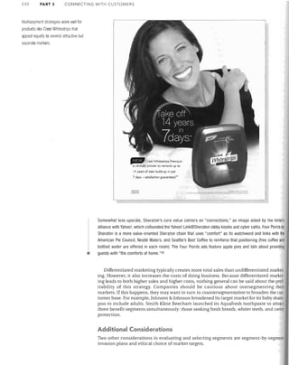 230

PART 3

CONNECTING WITH CUSTOMERS

Multisegment strategies work well for
products like Crest Whitestrips that
appeal equally to several attractive but
separate markets

. .Crest Whitestrips Premium
is clinically proven to remove up to
11 years of stain build-up in JUst
7 days - satisfaction guaranteed:'

...".",

lCI(I).lN,fJ

•

-­

:~",.~-

Somewhat less upscale, Sheraton's core value centers on "connections," an image aided by the hotel's
alliance with Yahoo l , which cofounded the Yahoo! Link@Sheraton lobby kiosks and cyber cafes. Four Points by
Sheraton is a more value-oriented Sheraton chain that uses "comfort" as its watchword and links with the
American Pie Council, Nestle Waters, and Seattle's Best Coffee to reinforce that positioning (free coffee and
bottled water are offered in each room). The Four Points ads feature apple pies and talk about providing
guests with "the comforts of home."5o

Differentiated marketing typically creates more total sales than undifferentiated market­
ing. However, it also increases the costs of doing business. Because differentiated market­
ing leads to both higher sales and higher costs, nothing general can be said about the prof­
itability of this strategy. Companies should be cautious about oversegmenting their
markets. If this happens, they may want to turn to countersegmentation to broaden the cus­
tomer base. For example, Johnson & Johnson broadened its target market for its baby sham­
poo to include adults. Smith Kline Beecham launched its Aquafresh toothpaste to attract
three benefit segments simultaneously: those seeking fresh breath, whiter teeth, and cavit)'
protection.

Additional Considerations
Two other considerations in evaluating and selecting segments are segment-by-segmenl
invasion plans and ethical choice of market targets.

 