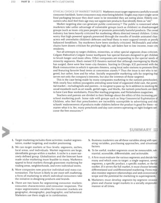 232

PART 3

COtJNECTING WITH CUSTOMERS

C~OICE OF MARKET TARGETS Marketers must target segments carefully to avoid
consumer backlash. Some consumers may resist being labeled. Singles may reject single-serve
food packaging because they don't want to be reminded they are eating alone. Elderly con­
sumers who don't feel their age may not appreciate products that identify them as "old."
Market targeting also can generate public controversy.51 The public is concerned when
marketers take unfair advantage of vulnerable groups (such as children) or disadvantaged
groups (such as inner-city poor people) or promote potentially harmful products. The cereal
industry has been heavily criticized for marketing efforts directed toward children. Critics
wony that high-powered appeals presented through the mouths of lovable animated char­
acters will overwhelm children's defenses and lead them to want sugared cereals or poorly
balanced breakfasts. Toy marketers have been similarly criticized. McDonald's and other
chains have drawn criticism for pitching high-fat, salt-laden fare to low-income, inner-city
residents.
Not all attempts to target children, minorities, or other special segments draw criticism.
Colgate-Palmolive's Colgate Junior toothpaste has special features designed to get children
to brush longer and more often. Other companies are responding to the special needs of
minority segments. Black-owned ICE theaters noticed that although moviegoing by Blacks
has surged, there were few inner-city theaters. Starting in Chicago, ICE partnered with the
Black communities in which it operates theaters, using local radio stations to promote films
and featuring favorite food items at concession stands. 52 Thus the issue is not who is tar­
geted, but rather, how and for what. Socially responsible marketing calls for targeting that
serves not only the company's interests, but also the interests of those targeted.
This is the case being made by many companies marketing to the nation's preschoolers.
With nearly four million youngsters attending some kind of organized child care, the poten­
tial market-including kids and parents-is too great to pass up. So in addition to stocking the
usual standards such as art easels, gerbil cages, and blocks, the nation's preschools are likely
to have Care Bear worksheets, Pizza Hut reading programs, and Nickelodeon magazines.
Teachers and parents are divided in their feelings about the ethics of this increasing pre­
school marketing push. Some side with groups such as Stop Commercial Exploitation of
Children, who feel that preschoolers are incredibly susceptible to advertising and that
schools' endorsements of products make children believe the product is good for them-no
matter what it is. Yet, many preschools and day care centers operating on tight budgets wel­
come the free resources. 53

ETHICAL

su

MARY •••
•• •

1.	 Target marketing includes three activities: market segmen­

5. Business marketers use all these variables along with oper­

tation, market targeting, and market positioning.
2.	 We can target markets at four levels: segments, niches,
local areas, and individuals. Market segments are large,
identifiable groups within a market. A niche is a more nar­
rowly defined group. Globalization and the Internet have
made niche marketing more feasible to many. Marketers
appeal to local markets through grassroots marketing for
trading areas, neighborhoods, and even individual stores.
3. More companies now practice individual and mass cus­
tomization. The future is likely to see more self-marketing,
a form of marketing in which individual consumers take
the initiative in designing products and brands.
4. There are two bases for segmenting consumer markets:
consumer characteristics and consumer responses. The
major segmentation variables for consumer markets are
geographic, demographic, psychographic, and behavioral.
Marketers use them singly or in combination.

ating variables, purchasing approaches, and situational
factors.
6. To be useful, market segments must be measurable, sub­
stantial, accessible, differentiable, and actionable.
7. A firm must evaluate the various segments and decide how
many and which ones to target: a single segment, several
segments, a specific product, a specific market, or the full
market. If it serves the full market, it must choose between
differentiated and undifferentiated marketing. Firms musl
also monitor segment relationships and seek economies of
scope and the potential for marketing to supersegments.
8.	 Marketers must develop segment-by-segment invasion
plans and choose target markets in a socially responsible
manner at all times.

 