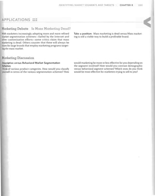 IDENTIFYING MARKET SEGMENTS AND TARGETS

P LlCATI

CHAPTER 8

233

5 •••
•••

Marketing Deba1e

Is Mass Marketing Dead?

With marketers increasingly adopting more and more refined
market segmentation schemes-fueled by the Internet and
other customization efforts-some critics claim that mass
marketing is dead. Others counter that there will always be
room for large brands that employ marketing programs target­
ing the mass market.

Take a position: Mass marketing is dead versus Mass market­
ing is still a viable way to build a profitable brand.

Marketing Discussion
Descriptive versus Behavioral Market Segmentation
Schemes
Think of various product categories. How would you classify
yourself in terms of the various segmentation schemes? How

would marketing be more or less effective for you depending on
the segment involved? How would you contrast demographic
versus behavioral segment schemes? Which ones do you think
would be most effective for marketers trying to sell to you?

 
