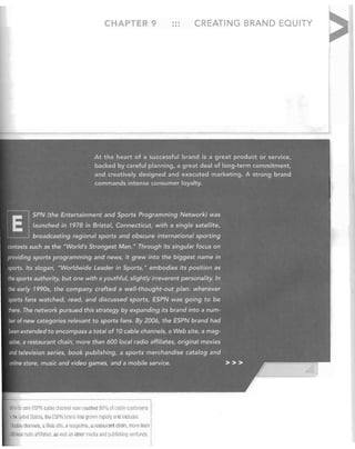 CHA TE

CREATING BRAND EQUITY


At the heart of a successful brand is a great product or service,
backed by careful planning, a great deal of longcterm commitmerit,
and creatively designed and executed marketing. A strong brand
commands intense consumer loyalty.

E
l§J

SPN (the Entertainment and Sports Programming Networ/<) was
launchedin 1978 in Bristol, Connecticut, with a single satellite,
broadcasting.regional sports and obscure international sporting

contests sLlch as the "World's Strongest Man." Through its singular focus on
providing sports programming and news,it grew into the biggest name in
sports. Its slogan, "Worldwide Leader in Sports," embodies its position as

the sports authority, but one with a youthful, slightlyirreverentpersonality. In
the early 19905, the company crafted a well-thought-out plan: where.ver
sports fans watched, read, and discussed spqrts, ESPNwas going to be

there. The network pursued this strategy by expanding its brand into a num­
ber of new categories relevantJo sports fans. By 2006, the ESPN brand had
been extended to encompass a total of 10 cable channels, a Web site,

a mag­

azine, a restaurant chain, more than 600 local radio'affiliates, original movies
and television series, book publishing, a. sports merchandise catalog and

online store, music and video games, and a mobile service.

~alile i score

ESPN cable channel now reaches 09% of cabie cuslomers


III tile United Stales, tl ItJ ESPN branclllas Qlowlllaprdly and Inclucle"

10 cable channels, a Web site, a magazine, a restaurant cllain, mor . Ulan

£CO local radio affiliates. as well as oUler media 3nrl pulllisl1il1g venilires,


>>>

 