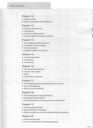 Chapter 12
•	 Product returns
•	 Product and product line simplification

Chapter 13
Customer empowerment
•	 Coproduction
•	 Customer interface systems
•	 Service strategies for product companies

Chapter 14
•	 The changing pricing environment
"Freemium" pricing strategies
Price optimization
•	 Strategies to fight low-cost rivals

Chapter 15
•	 Channel stewardship
•	 E-marketing
•	 M-marketing

Chapter 16
•	 The new retail environment
•	 "Fast forward" retailers
•	 RFIDs

•	 Private-label competition

Chapter 17
The changing marketing communication environment

Interactive marketing

Word-of-mouth marketing


Chapter 18
•	 New developments in place advertising
•	 Advergames and Second Life
•	 New developments in marketing events and experiences

Chapter 19
•	 Consumer-generated ads
•	 Types of interactive marketing
•	 Word of mouth, buzz and viral marketing, blogs, and podcasts

Chapter 20
•	 Innovation imperative
•	 "Connect and develop" innovation approaches
xxxiii

 