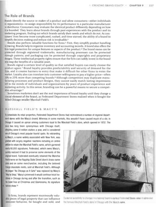 CREATING BRAND EQUITY

CHAPTER 9

237

The Role of Brands
Brands identify the source or maker of a product and allow consumers-either individuals
or organizations-to assign responsibility for its performance to a particular manufacturer
or distributor. Consumers may evaluate the identical product differently depending on how
it is branded. They learn about brands through past experiences with the product and its
marketing program, finding out which brands satisfy their needs and which do not. As con­
sumers' lives become more complicated, rushed, and time starved, the ability of a brand to
simplify decision making and reduce risk is invaluable. 4
Brands also perform valuable functions for firms. s First, they simplify product handling
or tracing. Brands help to organize inventory and accounting records. A brand also offers the
firm legal protection for unique features or aspects of the product. 6 The brand name can be
protected through registered trademarks; manufacturing processes can be protected
through patents; and packaging can be protected through copyrights and proprietary
designs. These intellectual property rights ensure that the firm can safely invest in the brand
and reap the benefits of a valuable asset.
Brands signal a certain level of quality so that satisfied buyers can easily choose the
product again.? Brand loyalty provides predictability and security of demand for the
firm, and it creates barriers to entry that make it difficult for other firms to enter the
market. Loyalty also can translate into customer willingness to pay a higher price-often
20% to 25% more than competing brands. 8 Although competitors may duplicate manu­
facturing processes and product designs, they cannot easily match lasting impressions
left in the minds of individuals and organizations by years of product experience and
marketing activity. In this sense, branding can be a powerful means to secure a compet­
itive advantage. 9
Sometimes marketers don't see the real importance of brand loyalty until they change a
crucial element of the brand, as Federated Department Stores realized when it bought the
fabled Chicago retailer Marshall Field's.

MARSHALL FIELD'S & MACY'S

To consolidate its retail properties, Federated Department Stores had rechristened a number of regional depart­
ment stores with the Macy's brand. Whereas in some markets, this wouldn't have caused much of a stir, in
Chicago it caused an uproar among customers loyal to the Marshall Field's store, which opened in 1852. The
store has long been synonymous with Chicago itself,
attracting some 9 million visitors a year, and is considered
one of Chicago's most popular tourist spots. Its rebranding
as Macy's, a name widely associated with New York, was
greeted with largely negative reactions including an online
petition to retain the Marshall Field's name, which garnered
nearly 60,000 signatures. Federated, which owns Macy's,
quickly realized it had to preserve some elements of the
original brand. Federated eventually retained the Marshal
Field's name on the flagship State Street store's brass name
plate and on some merchandise, including the beloved
Frango chocolate mints, sold at Marshall Field's. Although
the slogan "As Chicago as It Gets" was replaced by Macy's
'Way to Shop," Macy's promised it would continue local tra­
ditions in Chicago during and after the transition, such as
the Great Tree at Christmas and Glamorama, its signature
fashion. show. 1o

To firms, brands represent enormously valu­
able pieces of legal property that can influence
consumer behavior, be bought and sold, and

Customer sensitivily 10 hanges in a beloved b anfJ surprised Fedemled Stores wilen it rebraOlle(1
the fnmous Mar hall Field's store in Cllicngo WiNl the Macy's name.

 