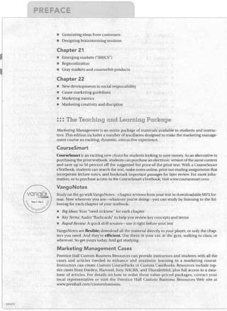 E


E

•	 Generating ideas from customers
Designing brainstorming sessions

Chapter 21
•	 Emerging markets ("BlUeS")
•	 Regionalization
•	 Gray markets and counterfeit products

Chapter 22
•	 New developments in social responsibility
•	 Cause marketing guidelines
•	 Marketing metrics
•	 Marketing creativity and discipline

::: The Teaching and Learning Package
Marketing Management is an entire package of materials available to students and instruc­

tors. This edition includes a number of ancillaries designed to make the marketing manage­
ment course an exciting, dynamic. mtewctive experience.

CourseSmart
CourseSmart is an exciting new chuice tor students looking to save money. As an alternative to
purchasing the print textbook, studellts can purchase an electronic version of the same content
and save up to 50 percent off the suggested list price of the print text. With a CourseSmart
eTextbook, students can search the text, nlake notes online, print out reading assignments tbat
incorporate lecture notes, and bookmark important passages for later review. For more infor­
mation, or to purchase access to the CourseSmart eTextbook, visit www.coursesmart.colll.

VangoNotes
Study on the go with VangoNotes--chapter reviews from your text in downloadable MP3 for­
mat. Now wherever you are--whatever you're doing--you can study by listening to the fol­
lowing for each chapter of your textbook:
•	 Big Ideas: Your "need to know" for each chapter

•	 Key Terms: Audio "flashcards" to help you review key concepts and terms
•	 Rapid Review: A quick drill session--use it right before your test

VangoNotes are flexible; download all the material directly to your player, or only the chap­
ters you need. And they're efficient. Use them in your car, at the gym, walking to class, or
wherever. So get yours today. And get studying.

Marketing Management Cases
Prentice Hall Custom Business Resources can provide instructors and students with all the
cases and articles needed to enhance and maximize learning in a marketing course.
Instructors can create Custom Course Packs or Custom CaseBooks. Resources include top­
tier cases from Darden, Harvard, Ivey, NACRA. and Thunderbird, plus full access to a data­
base of articles. For details on how to order these value-priced packages, colltact your
local representative or visit the Prentice Hall Custom Business Resources Web site at
W/llw.prenhaJl.com/custornbusilIess.

xxxiv

 