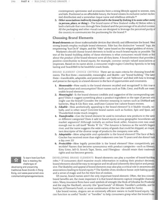 246

PART 4

BUll DING STRONG BRANDS

contemporary sportswear and accessories have a strong lifestyle appeal to women, men,
and kids. Positioned as an affordable luxury, the brand creates its exclusive cachet via lim­
ited distribution and a somewhat risque name and rebellious attitude. 29
3.	 Other associations indirectly transferred to the brand by linking it to some other entity
(a person, place, or thing)-The brand name of New Zealand vodka 42 Below refers to
both a latitude that runs through New Zealand and the percentage of its alcohol content.
All the packaging and other visual cues are designed to leverage the perceived purity of
the country to communicate the positioning for the brand. 3D

Choosing Brand Elements
Brand elements are those trademarkable devices that identify and differentiate the brand. Most
strong brands employ multiple brand elements. Nike has the distinctive "swoosh" logo, the
empowering "Just Do It" slogan, and the "Nike" name based on the winged goddess of victory.
Marketers should choose brand elements to build as much brand equity as possible. The
test of the brand-building ability of these elements is what consumers would think or feel
about the product if the brand element were all they knew. A brand element that provides a
positive contribution to brand equity, for example, conveys certain valued associations or
responses. Based on its name alone, a consumer might expect ColorStay lipsticks to be long
lasting and SnackWell to be healthful snack foods.
BRAND ELEMENT CHO LE <.:RJ"-eRJA There are six main criteria for choosing brand ele­

ments. The first three-memorable, meaningful, and likable-are "brand building." The latter
three-transferable, adaptable, and protectable-are "defensive" and deal with how to leverage
and preserve the equity in a brand element in the face of opportunities and constraints.
1.	 Memorable-How easily is the brand element recalled and recognized? Is this true at

2.	

3.	
4.	

5.	

6.	

To learn how Lee Kum
Kee is meeting the
challenges of
developing and preserving
traditional Asian brands in Hong
Kong, visit www.pearsoned-asia.
com/marketingmanagementasia.

both purchase and consumption? Short names such as Tide, Crest, and Puffs are mem­
orable brand elements.
Meaningful-Is the brand element credible and suggestive of the corresponding cate­
gory? Does it suggest something about a product ingredient or the type of person who
might use the brand? Consider the inherent meaning in names SUCh/as DieHard auto
batteries, Mop & Glo floor wax, and Lean Cuisine low-calorie frozen entrees.
Likable-How aesthetically appealing is the brand element? Is it likable visually, ver­
bally, and in other ways? Concrete brand names such as Sunkist, Spic and Span, and
Thunderbird evoke much imagery.
Transferable-Can the brand element be used to introduce new products in the same
or different categories? Does it add to brand equity across geographic boundaries and
market segments? Although initially an online book seller, Amazon.com was smart
enough not to call itself "Books 'R' Us." The Amazon is famous as the world's biggest
river, and the name suggests the wide variety of goods that could be shipped, an impor­
tant descriptor of the diverse range of products the company now sells.
Adaptable-How adaptable and updatable is the brand element? The face of Betty
Crocker has received more than eight makeovers over her 75 years and she doesn't look
a day over 35!
Protectible-How legally protectible is the brand element? How competitively pro­
tectible? Names that become synonymous with product categories-such as Kleenex,
Kitty Litter, Jell-a, Scotch Tape, Xerox, and Fiberglass-should retain their trademark
rights and not become generic.

DEVELOPING BRAND ELEMEN-IS Brand elements can playa number of brand-building
roles.3! If consumers don't examine much information in making their product decisions,
brand elements should be easy to recognize and recall and inherently descriptive and persua­
sive. The likability and appeal of brand elements may also playa critical role in awareness and
associations leading to brand equity.32 The Keebler elves reinforce home-style baking quality
and a sense of magic and fun for their line of cookies.
Of course, brand names aren't the only important brand element. Often, the less concrete
brand benefits are, the more important it is that brand elements capture intangible character­
istics. Many insurance firms have used symbols of strength (the Rock of Gibraltar for Prudential
and the stag for Hat1ford), security (the "good hands" of Allstate, Traveller's umbrella, and the
hard hat of Fireman's Fund), or some combination of the two (the castle for Fortis).
Like brand names, slogans are an extremely efficient means to build brand equity. They
can function as useful "hooks" or "handles" to help consumers grasp what the brand is and

 