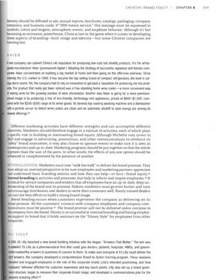 CR ATING BRAND EQUITY

Identity should be diffused in ads, annual reports, brochures, catalogs, packaging, company
stationery, and business cards. If "IBM means service," this message must be expressed in
symbols, colors and slogans, atmosphere, events, and employee behavior. Although it's fast
becoming an economic powerhouse, China is late in the game when it comes to developing
these aspects of branding-both image and identity-but some Chinese companies are
learning fast.

AIER
If one company can subvert China's old reputation for producing low-cost but shoddy products, it's the white­
goods manufacturer Haier (pronounced higher). Adopting the strategy of successful Japanese and Korean com­

panies, Haier concentrated on building a big market at home and then going on the offensive overseas. Since
entering the U.S. market in 1999, it has become the top-selling brand of compact refrigerators, the kind in col­
lege dorm rooms. Yet, the company had to rely on innovation to get past a reputation for producing me-too prod­
ucts. The product that really got Haier noticed was a free-standing home wine cooler-a more convenient way
of storing wine for the growing number of wine aficionados. Another way Haier is going for a more premium­
priced image is by producing a line of eco-friendly, technology-rich appliances, priced at $600-$1,500, com­
pared with the $200-$300 range of its white goods. Its Genesis top-loading washing machine and a dishwasher
with a particle sensor to detect when plates are clean and an automatic shutoff to save energy are among its
newest offerings 44

Different marketing activities have different strengths and can accomplish different
objectives. Marketers should therefore engage in a mixture of activities, each of which plays
a specific role in building or maintaining brand equity. Although Michelin may invest in
R&D and engage in advertising, promotions, and other communications to reinforce its
"safety" brand association, it may also choose to sponsor events to make sure it is seen as
contemporary and up-to-date. Marketing programs should be put together so that the whole
is greater than the sum of the parts. In other words, the effects of anyone option should be
enhanced or complemented by the presence of another.
TER
lZA ION Marketers must now "walk the walk" to deliver the brand promise. They
must adopt an internal perspective to be sure employees and marketing partners appreciate
and understand basic branding notions and how they can help-or hurt-brand equity.45
Internal branding is activities and processes that help to inform and inspire employees. 46 It
is critical for service companies and retailers that all employees have an up-to-date, deep un­
derstanding of the brand and its promise. Holistic marketers must go even further and train
and encourage distributors and dealers to serve their customers well. Poorly trained dealers
can ruin the best efforts to build a strong brand image.
Brand bonding occurs when customers experience the company as delivering on its
brand promise. All the customers' contacts with company employees and company com­
munications must be positive. 47 The brand promise will not be delivered unless everyone in
the company lives the brand. Disney is so successful at internal branding and having employ­
ees support its brand that it holds seminars on the "Disney Style" for employees from other
companies.

ELI LILLY

In 2000, Eli Lilly launched a new brand-building initiative with the slogan, "Answers That Matter." The aim was
to establish Eli Lilly as a pharmaceutical firm that could give doctors, patients, hospitals, HMOs, and govern­
ments trustworthy answers to questions of concern to them. To make sure everyone at Eli Lilly could deliver the
right answers, the company developed a comprehensive Brand-to-Action training program. These sessions
educated and engaged employees in the role of the corporate brand, Lilly's intended positioning, and how
employees' behavior affected the customer experience and key touch points. Lilly also set up a brand gover­
nance structure, began to measure their corporate brand image, and developed a communications plan for the
corporate branding effort. 48

CHAPTER 9

249

 