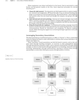 250

PART 4.

BUILDING STRONG BRANDS

When employees care about and believe in the brand, they're motivated to work
harder and feel greater loyalty to the firm. Some important principles for internal
branding are: 49
1.	 Choose the right moment-Turning points are ideal opportunities to capture employ­

ees' attention and imagination. BP found that after it ran an internal branding cam­
paign to accompany its external repositioning, "Beyond Petroleum," most employees
were positive about the new brand and thought the company was going in the right
direction.
2.	 Link internal and external marketing-Internal and external messages must match.
IBM's e-business campaign not only helped to change public perceptions of the com­
pany in the marketplace, it also sent a signal to employees that IBM was determined to
be a leader in the use of Internet technology.
3.	 Bring the brand alive for employees-A professional branding campaign should be
based on marketing research and supervised by the marketing department. Internal
communications should be informative and energizing. To improve employee
morale, Miller Brewing has tapped into its brewing heritage to generate some pride
and passion.

Leveraging Secondary Associations
The third and final way to build brand equity is, in effect, to "borrow" it. That is, create brand
equity by linking the brand to other information in memory that conveys meaning to con­
sumers (see Figure 9.5).
These "secondary" brand associations can link the brand to sources, such as the com­
pany itself (through branding strategies), to countries or other geographical regions
(through identification of product origin), and to channels of distribution (through channel
strategy); as well as to other brands (through ingredient or co-branding), characters (through
licensing), spokespeople (through endorsements), sporting or cultural events (through
sponsorship), or some other third-party sources (through awards or reviews).

FIG. 9.5
Company

Ingredients

Secomlal y Soun;es of Bl (II id Kilowlerioe

Extensions

Alliances	

Employees

Other

Brands


I	

,I

J

People

Endorsers	

I

Events

I-B-I
I

t
Things

I

Places

'

~hannels
Third-party
endorsements

 
