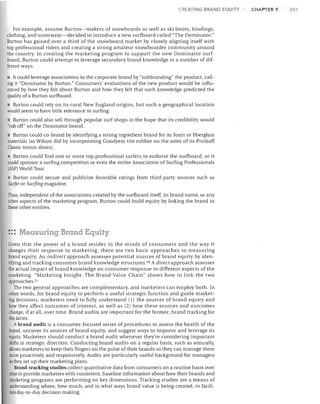 CR ATING BRAND EQUITY

For example, assume Burton-makers of snowboards as well as ski boots, bindings,
clothing, and outerwear-decided to introduce a new surfboard called "The Dominator."
Burton has gained over a third of the snowboard market by closely aligning itself with
top professional riders and creating a strong amateur snowboarder community around
the country. In creating the marketing program to support the new Dominator surf­
board, Burton could attempt to leverage secondary brand knowledge in a number of dif­
ferent ways:
It could leverage associations to the corporate brand by "sub branding" the product, caJl­
ing it "Dominator by Burton." Consumers' evaluations of the new product would be influ­
enced by how they felt about Burton and how they felt that such knowledge predicted the
quality of a Burton surfboard.

• Burton could rely on its rural New England origins, but such a geographical location
would seem to have little relevance to surfing.
Burton could also sell through popular surf shops in the hope that its credibility would
"rub off" on the Dominator brand.
• Burton could co-brand by identifying a strong ingredient brand for its foam or fiberglass
materials (as Wilson did by incorporating Goodyear tire rubber on the soles of its ProStaff
Classic tennis shoes).
• Burton could find one or more top professional surfers to endorse the surfboard, or it
could sponsor a surfing competition or even the entire Association of Surfing Professionals
(ASP) World Tour.
Burton could secure and publicize favorable ratings from third-party sources such as
Surfer or Surfing magazine.
Thus, independent of the associations created by the surfboard itself, its brand name, or any
other aspects of the marketing program, Burton could build equity by linking the brand to
these other entities.

::: Measuring Brand Equity
Given that the power of a brand resides in the minds of consumers and the way it
changes their response to marketing, there are two basic approaches to measuring
brand equity. An indirect approach assesses potential sources of brand equity by iden­
tifying and tracking consumer brand knowledge structures. 50 A direct approach assesses
the actual impact of brand knowledge on consumer response to different aspects of the
marketing. "Marketing Insight: The Brand Value Chain" shows how to link the two
approaches. 51
The two general approaches are complementary, and marketers can employ both. In
other words, for brand equity to perform a useful strategic function and guide market­
ing decisions, marketers need to fully understand (1) the sources of brand equity and
how they affect outcomes of interest, as well as (2) how these sources and outcomes
change, if at all, over time. Brand audits are important for the former; brand tracking for
the latter.
A brand audit is a consumer-focused series of procedures to assess the health of the
brand, uncover its sources of brand equity, and suggest ways to improve and leverage its
equity. Marketers should conduct a brand audit whenever they're considering important
shifts in strategic direction. Conducting brand audits on a regular basis, such as annually,
allows marketers to keep their fingers on the pulse oftheir brands so they can manage them
more proactively and responsively. Audits are particularly useful background for managers
as they set up their marketing plans.
Brand-tracking studies coJlect quantitative data from consumers on a routine basis over
lime to provide marketers with consistent, baseline information about how their brands and
marketing programs are performing on key dimensions. Tracking studies are a means of
understanding where, how much, and in what ways brand value is being created, to facili­
tate day-to-day decision making.

CHAPTER 9

251

 