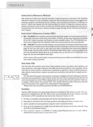 (	

J


------!....-.---~---,

Instructor's Resource Manual
The Instructor's Resource Manual· includes chapter/summary overviews, key teaching
objectives, answers to end-of-chapter materials, Harvard Business School case suggestions,
exercises, projects, and detailed lecture outlines. Also included is the feature, "Professors on
the Go!" which was created with the busy professor in mind. It brings key material upfront,
where an instructor who is short on time can find key points and assignments that can be
incorporated into the lecture, without having to page through all the material provided for
each chapter.

Instructor's Resource Center (lRC)
IRC-CD-ROM: New interface and searchable database makes sorting through and locat­

ing specific resources easier than ever before. Includes all the same supplements hosted
at our IRC Online; however, the TestGen is only available online. The CD-ROM also con­
tains many images from the textbook, which you may incorporate into your lectures.
•	 IRC-ONLINE: The Prentice Hall catalog at wNw.prenhall.com/kotler is where instructors

can access our complete array of teaching materials. Simply go to the Instructor's Resource
page for this text and click on the Instructor link to download the Instructor's Manual,
Video Guide, Test Item File, TestGen, PowerPoint slides (Basic only), and more. Please note
that the PowerPoint Media Rich set is provided only on the IRC on CD-ROM due to its
larger file size and embedded video clips.
NOTE: Prentice Hall manuaUy checks evelJlpassword request and verifies each individual's instructor
status before issuing a password.

Test Item File

1~IAACS[31


The Test Item File contains more than 3,000 multiple-choice, true-false, short-answer, and
essay questions, with page reference and difficulty level provided for each question. Please
note that an entire section is dedicated to application questions. These real-life situations
take students beyond basic chapter concepts and vocabulary and ask them to apply market­
ing skills.
The Test Item File supports Association to Advance Collegiate Schools of Business (AACSB)
International Accreditation. Each chapter of the Test Item File was prepared with the AACSB
curricula standards in mind. Where appropriate, the answer line of each question' indicates
a category within which the question falls. This AACSB reference helps instructors identify
those test questions that support that organization's learning goals.
'Please note that not all the questions will offer an AACSB reference.

TestGen
Prentice Hall's TestGen test-generating software is available for this edition as well. This sup­
plement is available from the IRe Online only (www.prenhall.com/kotler). Please note that
the TestGen is NOT included on the Instructor's Resource Center on CD.
•	 PC/Mac compatible and preloaded with all the Test Item file questions.
•	 Manually or randomly view test bank questions and drag-and-drop to create a test.
•	 Add or modify test bank questions using the built-in Question Editor.
•	 Print up to 25 variations of a single test and deliver the test on a local area network using
the built-in QuizMaster feature.
•	 Free customer support is available at media.support@pearsoned.com or call 1-800-6­
PROFESSOR between 8:00 AM and 5:00 PM CST.

xxxv

 
