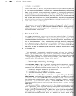 .56

PART 4

BUILDING STRONG BRANDS

HARLEY-DAVIDSON

•

Founded in 1903 in Milwaukee, Wisconsin, Harley-Davidson has twice narrowly escaped bankruptcy but is today
one of the most recognized motor vehicle brands in the world. In dire financial straits in the 1980s, Harley des­
perately licensed its name for such iii-advised ventures as cigarettes and wine coolers. Although consumers
loved the brand, sales were depressed by product-quality problems, so Harley began its return to greatness by
improving manufacturing processes. It also developed a strong brand community in the form of an owners' club,
called the Harley Owners Group (HOG), which sponsors bike rallies, charity rides, and other motorcycle events.
Harley-Davidson has continued to promote its brand with grassroots marketing efforts and now finds itself in the
enviable position of demand exceeding supply.58
In other cases, however, the old positioning is just no longer viable and a "reinvention"
strategy is necessary. Mountain Dew completely overhauled its brand image to become a
soft-drink powerhouse. As its history reveals, it is often easier to revive a brand that is alive
but has been more or less forgotten.
MOUNTAIN DEW

•

Pepsi initially introduced Mountain Dew in 1969 and marketed it with the countrified tagline "Yahoo Mountain
Dew! It'll Tickle Your Innards." By the 1990s, the brand was languishing on store shelves despite an attempt
to evolve the image with outdoor action scenes. To turn the brand around, Mountain Dew updated the pack­
aging and launched ads featuring a group of anonymous young males-the "Dew Dudes"-participating in
extreme sports such as bungee jumping, skydiving, and snowboarding while consuming Mountain Dew. The
brand slogan became "Do the Dew." The brand's successful pursuit of young soda drinkers led to Mountain
Dew's passing Diet Pepsi and challenging Diet Coke to become the number-four selling soft drink in terms of
market share by 2005.
There is obviously a continuum of revitalization strategies, with pure "back to basics" at
one end, pure "reinvention" at the other, and many combinations in between. Brand revital­
izations of almost any kind start with the product. General Motors' turnaround of its fading­
Cadillac brand was fueled by new designs that redefined the Cadillac look and stYling, such
as the CTS sedan, XLR roadster, and ESV sport utility vehicle. 59

::: Devising a Branding Strategy
A firm's branding strategy reflects the number and nature of both common and distinctiv~
brand elements it applies to the products it sells. Deciding how to brand new products is
especially critical. !Then a firm introduces a new product, it has three main choices:
1. It can develop new brand elements for the new product.

2. It can apply some of its existing brand elements.
3. It can use a combination of new and existing brand elements.

When a firm uses an established brand to introduce a new product, the product is called a
brand extension. When marketers combine a new brand with an existing brand, the brand
extension can also be called a subbrand, such as Hershey Kisses candy, Adobe Acrobat soft­
ware, Toyota Camry automobiles, and American Express Blue cards. The existing brand thaI
gives birth to a brand extension or subbrand is the parent brand. If the parent brand i
already associated with multiple products through brand extensions, it can also be called a
family brand.
Brand extensions fall into two general categories: GO In a line extension, the parent brand
covers a new product within a product category it currently serves, such as with new flavors,
forms, colors, ingredients, and package sizes. Dannon has introduced several types of
Dannon yogurt line extensions through the years-Fruit on the Bottom, All Natural Flavors,
and Fruit Blends. In a category extension, the parent brand is used to enter a different prod·
uct category from the one it currently serves, such as Swiss Army watches. Honda has userl

 